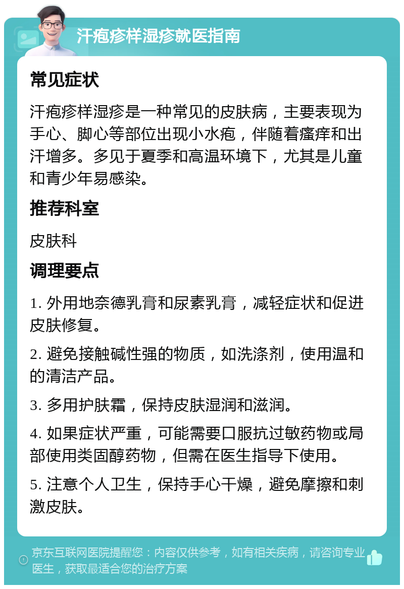 汗疱疹样湿疹就医指南 常见症状 汗疱疹样湿疹是一种常见的皮肤病，主要表现为手心、脚心等部位出现小水疱，伴随着瘙痒和出汗增多。多见于夏季和高温环境下，尤其是儿童和青少年易感染。 推荐科室 皮肤科 调理要点 1. 外用地奈德乳膏和尿素乳膏，减轻症状和促进皮肤修复。 2. 避免接触碱性强的物质，如洗涤剂，使用温和的清洁产品。 3. 多用护肤霜，保持皮肤湿润和滋润。 4. 如果症状严重，可能需要口服抗过敏药物或局部使用类固醇药物，但需在医生指导下使用。 5. 注意个人卫生，保持手心干燥，避免摩擦和刺激皮肤。