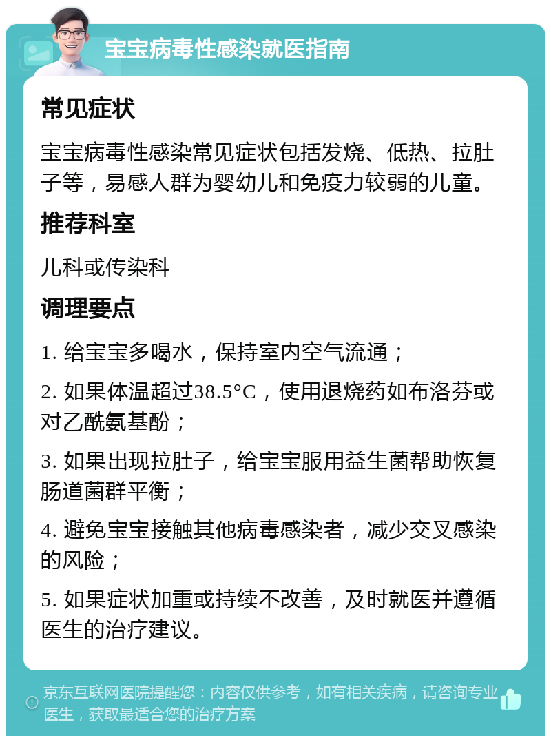 宝宝病毒性感染就医指南 常见症状 宝宝病毒性感染常见症状包括发烧、低热、拉肚子等，易感人群为婴幼儿和免疫力较弱的儿童。 推荐科室 儿科或传染科 调理要点 1. 给宝宝多喝水，保持室内空气流通； 2. 如果体温超过38.5°C，使用退烧药如布洛芬或对乙酰氨基酚； 3. 如果出现拉肚子，给宝宝服用益生菌帮助恢复肠道菌群平衡； 4. 避免宝宝接触其他病毒感染者，减少交叉感染的风险； 5. 如果症状加重或持续不改善，及时就医并遵循医生的治疗建议。