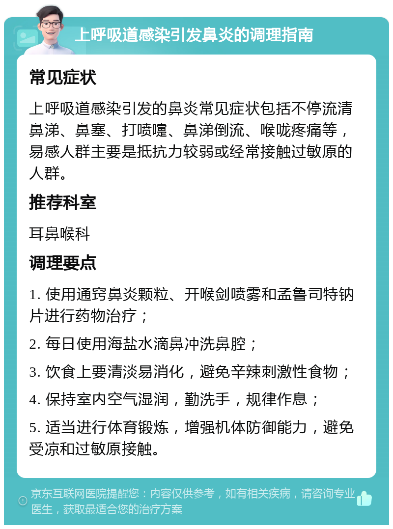 上呼吸道感染引发鼻炎的调理指南 常见症状 上呼吸道感染引发的鼻炎常见症状包括不停流清鼻涕、鼻塞、打喷嚏、鼻涕倒流、喉咙疼痛等，易感人群主要是抵抗力较弱或经常接触过敏原的人群。 推荐科室 耳鼻喉科 调理要点 1. 使用通窍鼻炎颗粒、开喉剑喷雾和孟鲁司特钠片进行药物治疗； 2. 每日使用海盐水滴鼻冲洗鼻腔； 3. 饮食上要清淡易消化，避免辛辣刺激性食物； 4. 保持室内空气湿润，勤洗手，规律作息； 5. 适当进行体育锻炼，增强机体防御能力，避免受凉和过敏原接触。