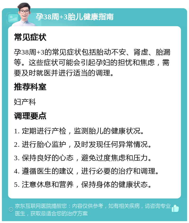 孕38周+3胎儿健康指南 常见症状 孕38周+3的常见症状包括胎动不安、肾虚、胎漏等。这些症状可能会引起孕妇的担忧和焦虑，需要及时就医并进行适当的调理。 推荐科室 妇产科 调理要点 1. 定期进行产检，监测胎儿的健康状况。 2. 进行胎心监护，及时发现任何异常情况。 3. 保持良好的心态，避免过度焦虑和压力。 4. 遵循医生的建议，进行必要的治疗和调理。 5. 注意休息和营养，保持身体的健康状态。