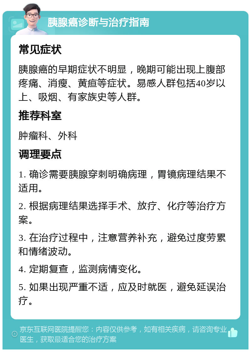 胰腺癌诊断与治疗指南 常见症状 胰腺癌的早期症状不明显，晚期可能出现上腹部疼痛、消瘦、黄疸等症状。易感人群包括40岁以上、吸烟、有家族史等人群。 推荐科室 肿瘤科、外科 调理要点 1. 确诊需要胰腺穿刺明确病理，胃镜病理结果不适用。 2. 根据病理结果选择手术、放疗、化疗等治疗方案。 3. 在治疗过程中，注意营养补充，避免过度劳累和情绪波动。 4. 定期复查，监测病情变化。 5. 如果出现严重不适，应及时就医，避免延误治疗。