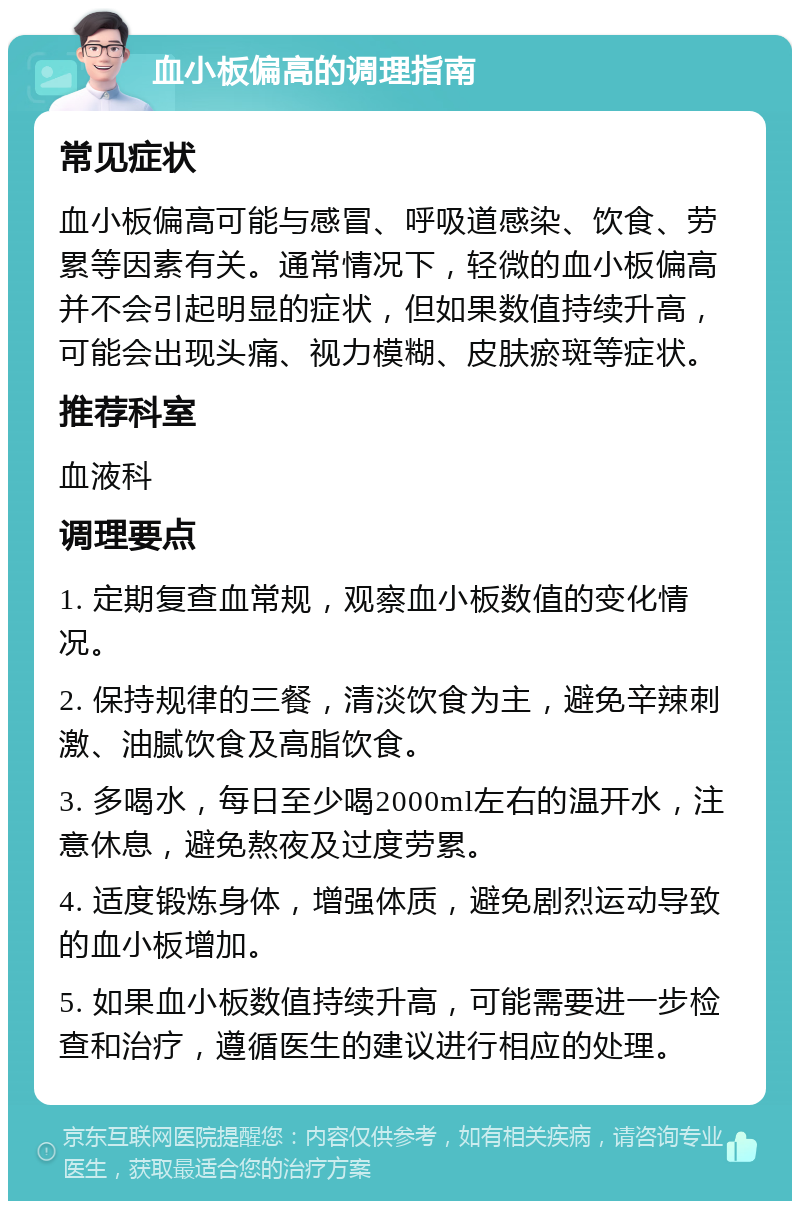 血小板偏高的调理指南 常见症状 血小板偏高可能与感冒、呼吸道感染、饮食、劳累等因素有关。通常情况下，轻微的血小板偏高并不会引起明显的症状，但如果数值持续升高，可能会出现头痛、视力模糊、皮肤瘀斑等症状。 推荐科室 血液科 调理要点 1. 定期复查血常规，观察血小板数值的变化情况。 2. 保持规律的三餐，清淡饮食为主，避免辛辣刺激、油腻饮食及高脂饮食。 3. 多喝水，每日至少喝2000ml左右的温开水，注意休息，避免熬夜及过度劳累。 4. 适度锻炼身体，增强体质，避免剧烈运动导致的血小板增加。 5. 如果血小板数值持续升高，可能需要进一步检查和治疗，遵循医生的建议进行相应的处理。