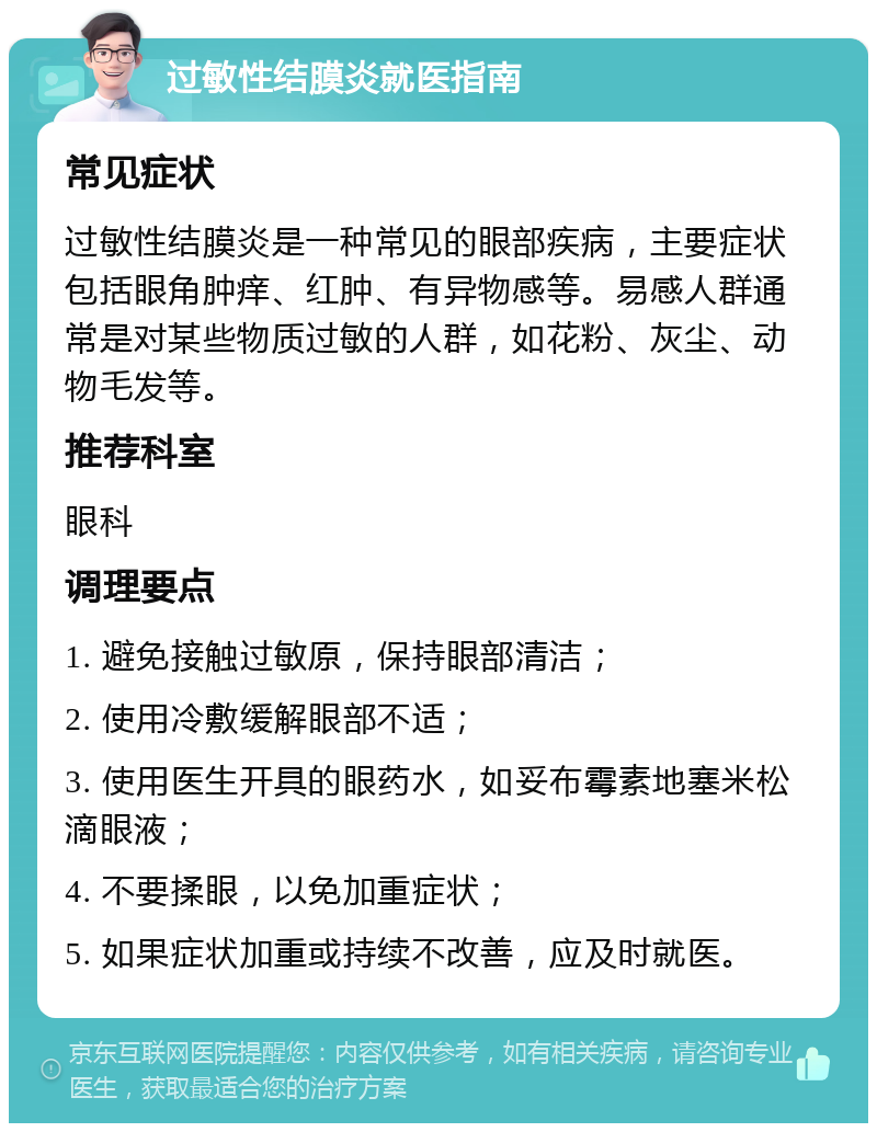 过敏性结膜炎就医指南 常见症状 过敏性结膜炎是一种常见的眼部疾病，主要症状包括眼角肿痒、红肿、有异物感等。易感人群通常是对某些物质过敏的人群，如花粉、灰尘、动物毛发等。 推荐科室 眼科 调理要点 1. 避免接触过敏原，保持眼部清洁； 2. 使用冷敷缓解眼部不适； 3. 使用医生开具的眼药水，如妥布霉素地塞米松滴眼液； 4. 不要揉眼，以免加重症状； 5. 如果症状加重或持续不改善，应及时就医。