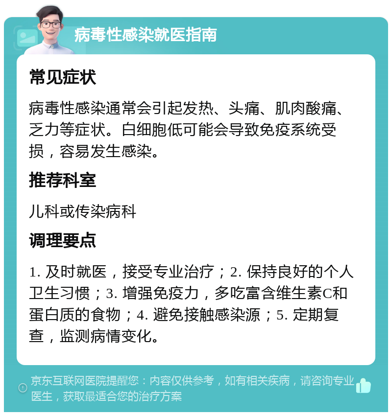 病毒性感染就医指南 常见症状 病毒性感染通常会引起发热、头痛、肌肉酸痛、乏力等症状。白细胞低可能会导致免疫系统受损，容易发生感染。 推荐科室 儿科或传染病科 调理要点 1. 及时就医，接受专业治疗；2. 保持良好的个人卫生习惯；3. 增强免疫力，多吃富含维生素C和蛋白质的食物；4. 避免接触感染源；5. 定期复查，监测病情变化。