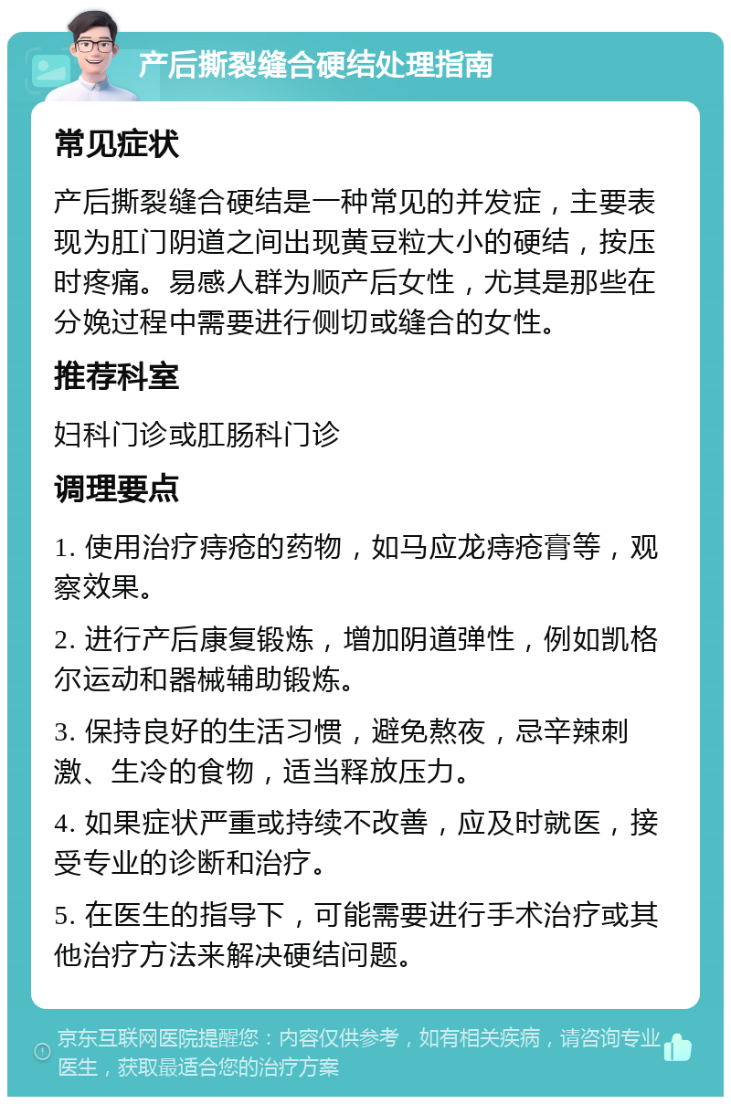 产后撕裂缝合硬结处理指南 常见症状 产后撕裂缝合硬结是一种常见的并发症，主要表现为肛门阴道之间出现黄豆粒大小的硬结，按压时疼痛。易感人群为顺产后女性，尤其是那些在分娩过程中需要进行侧切或缝合的女性。 推荐科室 妇科门诊或肛肠科门诊 调理要点 1. 使用治疗痔疮的药物，如马应龙痔疮膏等，观察效果。 2. 进行产后康复锻炼，增加阴道弹性，例如凯格尔运动和器械辅助锻炼。 3. 保持良好的生活习惯，避免熬夜，忌辛辣刺激、生冷的食物，适当释放压力。 4. 如果症状严重或持续不改善，应及时就医，接受专业的诊断和治疗。 5. 在医生的指导下，可能需要进行手术治疗或其他治疗方法来解决硬结问题。