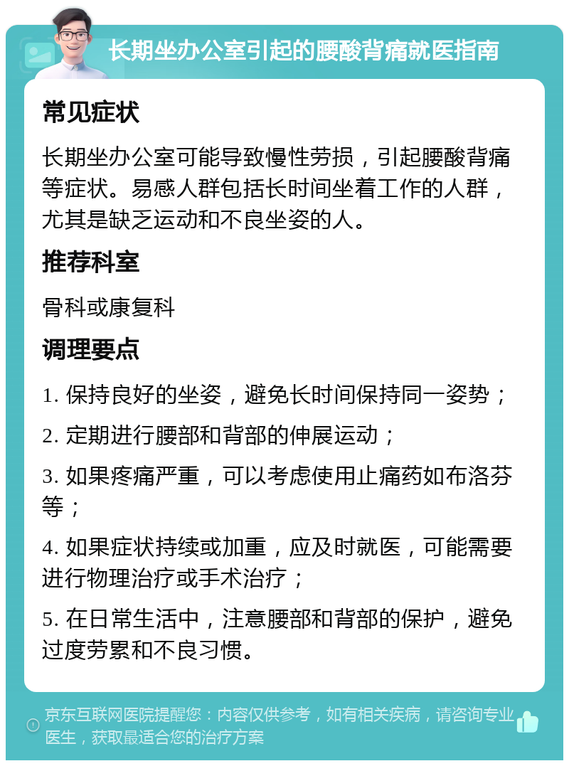 长期坐办公室引起的腰酸背痛就医指南 常见症状 长期坐办公室可能导致慢性劳损，引起腰酸背痛等症状。易感人群包括长时间坐着工作的人群，尤其是缺乏运动和不良坐姿的人。 推荐科室 骨科或康复科 调理要点 1. 保持良好的坐姿，避免长时间保持同一姿势； 2. 定期进行腰部和背部的伸展运动； 3. 如果疼痛严重，可以考虑使用止痛药如布洛芬等； 4. 如果症状持续或加重，应及时就医，可能需要进行物理治疗或手术治疗； 5. 在日常生活中，注意腰部和背部的保护，避免过度劳累和不良习惯。