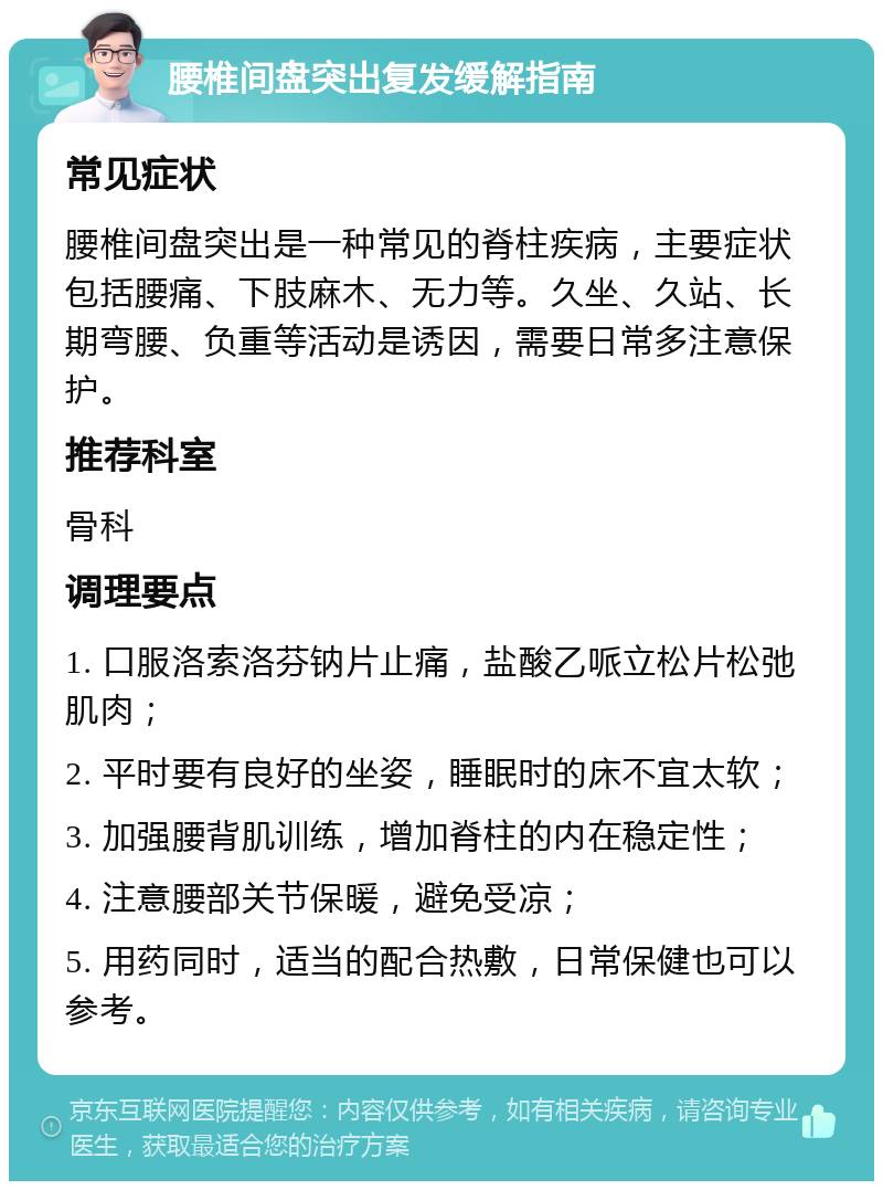 腰椎间盘突出复发缓解指南 常见症状 腰椎间盘突出是一种常见的脊柱疾病，主要症状包括腰痛、下肢麻木、无力等。久坐、久站、长期弯腰、负重等活动是诱因，需要日常多注意保护。 推荐科室 骨科 调理要点 1. 口服洛索洛芬钠片止痛，盐酸乙哌立松片松弛肌肉； 2. 平时要有良好的坐姿，睡眠时的床不宜太软； 3. 加强腰背肌训练，增加脊柱的内在稳定性； 4. 注意腰部关节保暖，避免受凉； 5. 用药同时，适当的配合热敷，日常保健也可以参考。