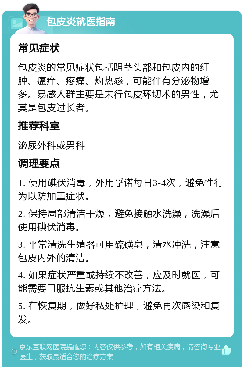 包皮炎就医指南 常见症状 包皮炎的常见症状包括阴茎头部和包皮内的红肿、瘙痒、疼痛、灼热感，可能伴有分泌物增多。易感人群主要是未行包皮环切术的男性，尤其是包皮过长者。 推荐科室 泌尿外科或男科 调理要点 1. 使用碘伏消毒，外用孚诺每日3-4次，避免性行为以防加重症状。 2. 保持局部清洁干燥，避免接触水洗澡，洗澡后使用碘伏消毒。 3. 平常清洗生殖器可用硫磺皂，清水冲洗，注意包皮内外的清洁。 4. 如果症状严重或持续不改善，应及时就医，可能需要口服抗生素或其他治疗方法。 5. 在恢复期，做好私处护理，避免再次感染和复发。