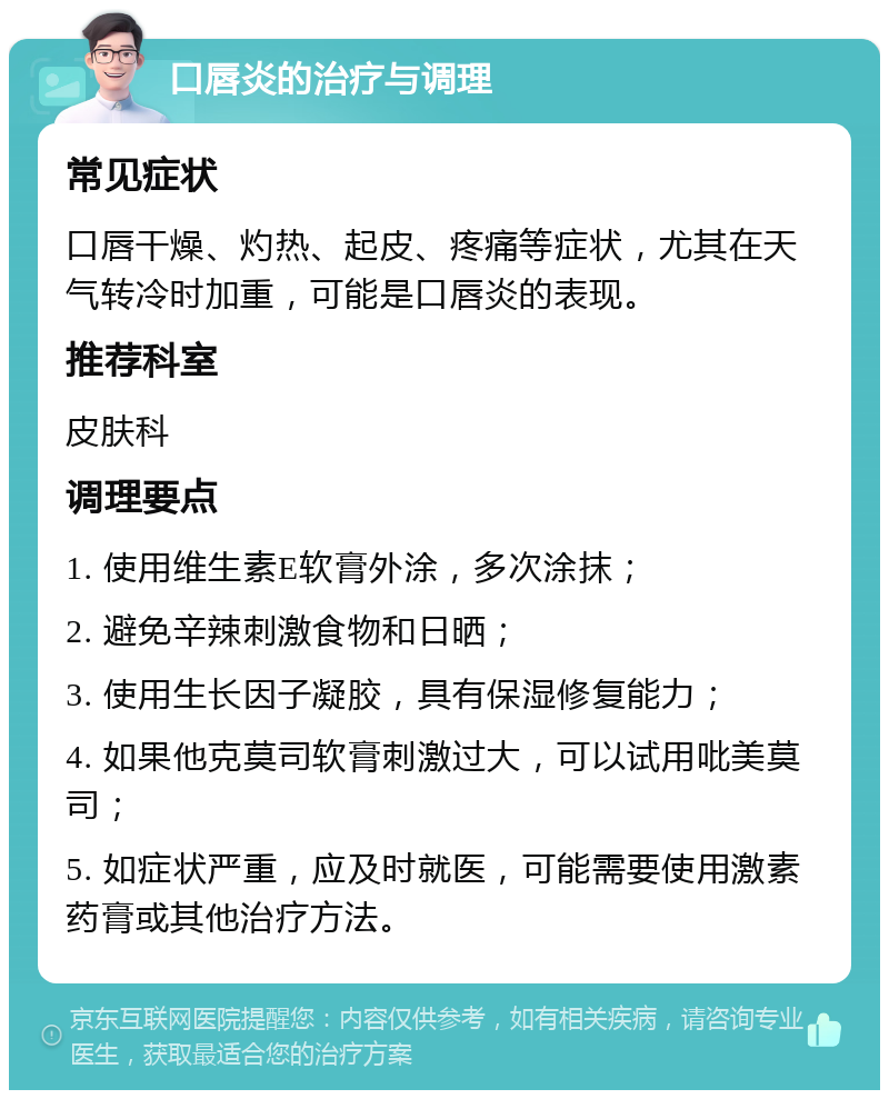 口唇炎的治疗与调理 常见症状 口唇干燥、灼热、起皮、疼痛等症状，尤其在天气转冷时加重，可能是口唇炎的表现。 推荐科室 皮肤科 调理要点 1. 使用维生素E软膏外涂，多次涂抹； 2. 避免辛辣刺激食物和日晒； 3. 使用生长因子凝胶，具有保湿修复能力； 4. 如果他克莫司软膏刺激过大，可以试用吡美莫司； 5. 如症状严重，应及时就医，可能需要使用激素药膏或其他治疗方法。