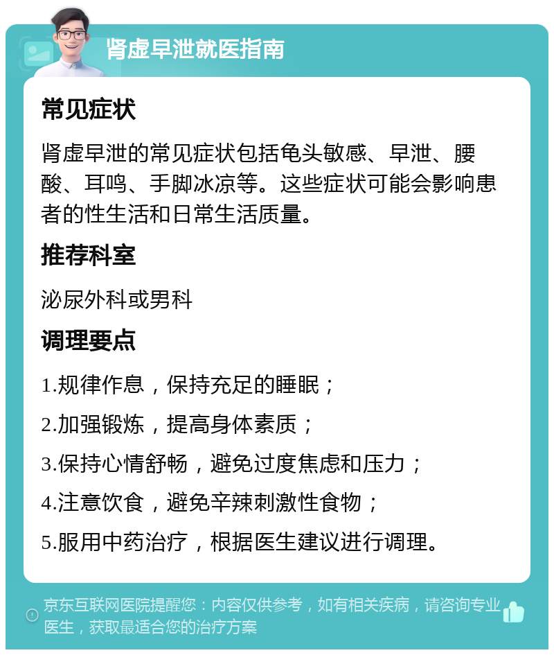 肾虚早泄就医指南 常见症状 肾虚早泄的常见症状包括龟头敏感、早泄、腰酸、耳鸣、手脚冰凉等。这些症状可能会影响患者的性生活和日常生活质量。 推荐科室 泌尿外科或男科 调理要点 1.规律作息，保持充足的睡眠； 2.加强锻炼，提高身体素质； 3.保持心情舒畅，避免过度焦虑和压力； 4.注意饮食，避免辛辣刺激性食物； 5.服用中药治疗，根据医生建议进行调理。