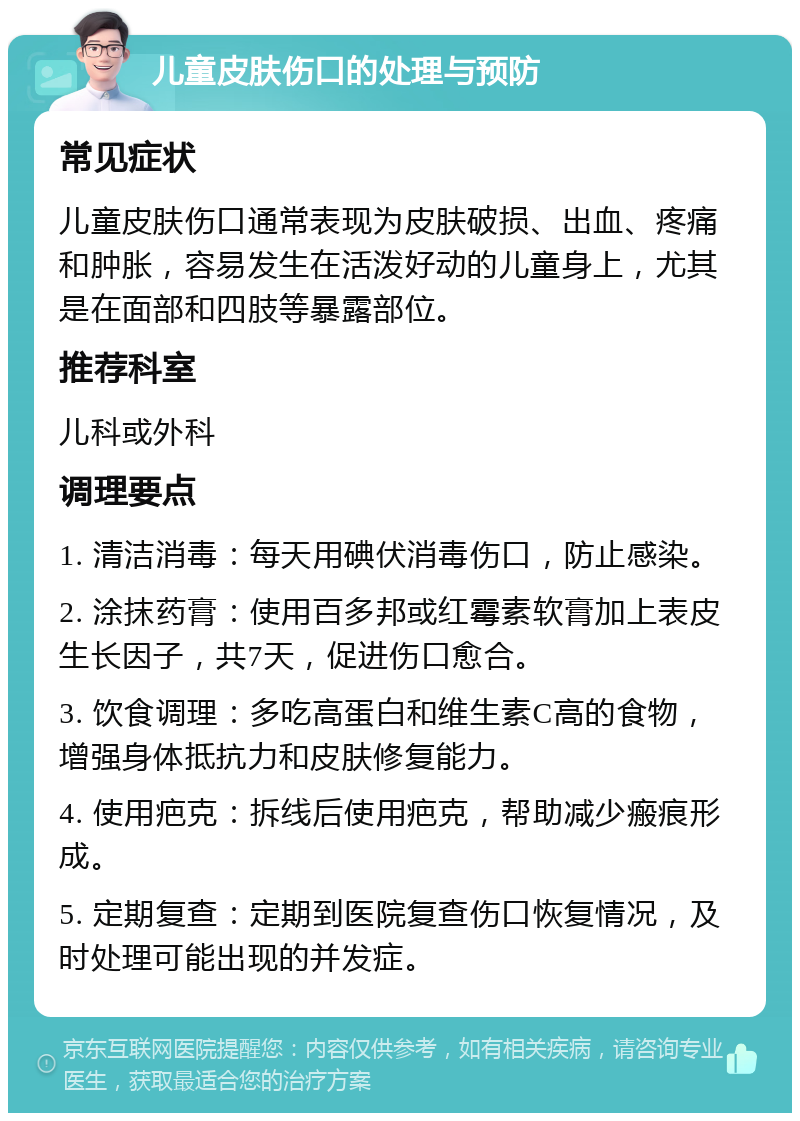 儿童皮肤伤口的处理与预防 常见症状 儿童皮肤伤口通常表现为皮肤破损、出血、疼痛和肿胀，容易发生在活泼好动的儿童身上，尤其是在面部和四肢等暴露部位。 推荐科室 儿科或外科 调理要点 1. 清洁消毒：每天用碘伏消毒伤口，防止感染。 2. 涂抹药膏：使用百多邦或红霉素软膏加上表皮生长因子，共7天，促进伤口愈合。 3. 饮食调理：多吃高蛋白和维生素C高的食物，增强身体抵抗力和皮肤修复能力。 4. 使用疤克：拆线后使用疤克，帮助减少瘢痕形成。 5. 定期复查：定期到医院复查伤口恢复情况，及时处理可能出现的并发症。