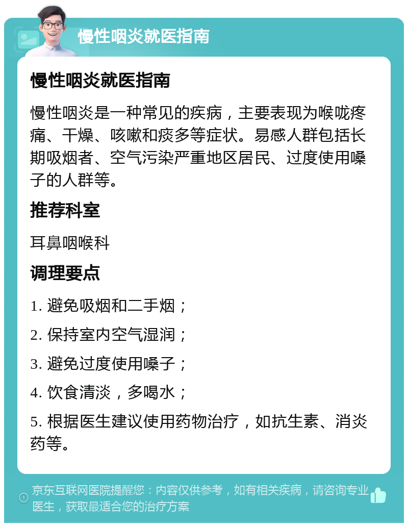 慢性咽炎就医指南 慢性咽炎就医指南 慢性咽炎是一种常见的疾病，主要表现为喉咙疼痛、干燥、咳嗽和痰多等症状。易感人群包括长期吸烟者、空气污染严重地区居民、过度使用嗓子的人群等。 推荐科室 耳鼻咽喉科 调理要点 1. 避免吸烟和二手烟； 2. 保持室内空气湿润； 3. 避免过度使用嗓子； 4. 饮食清淡，多喝水； 5. 根据医生建议使用药物治疗，如抗生素、消炎药等。