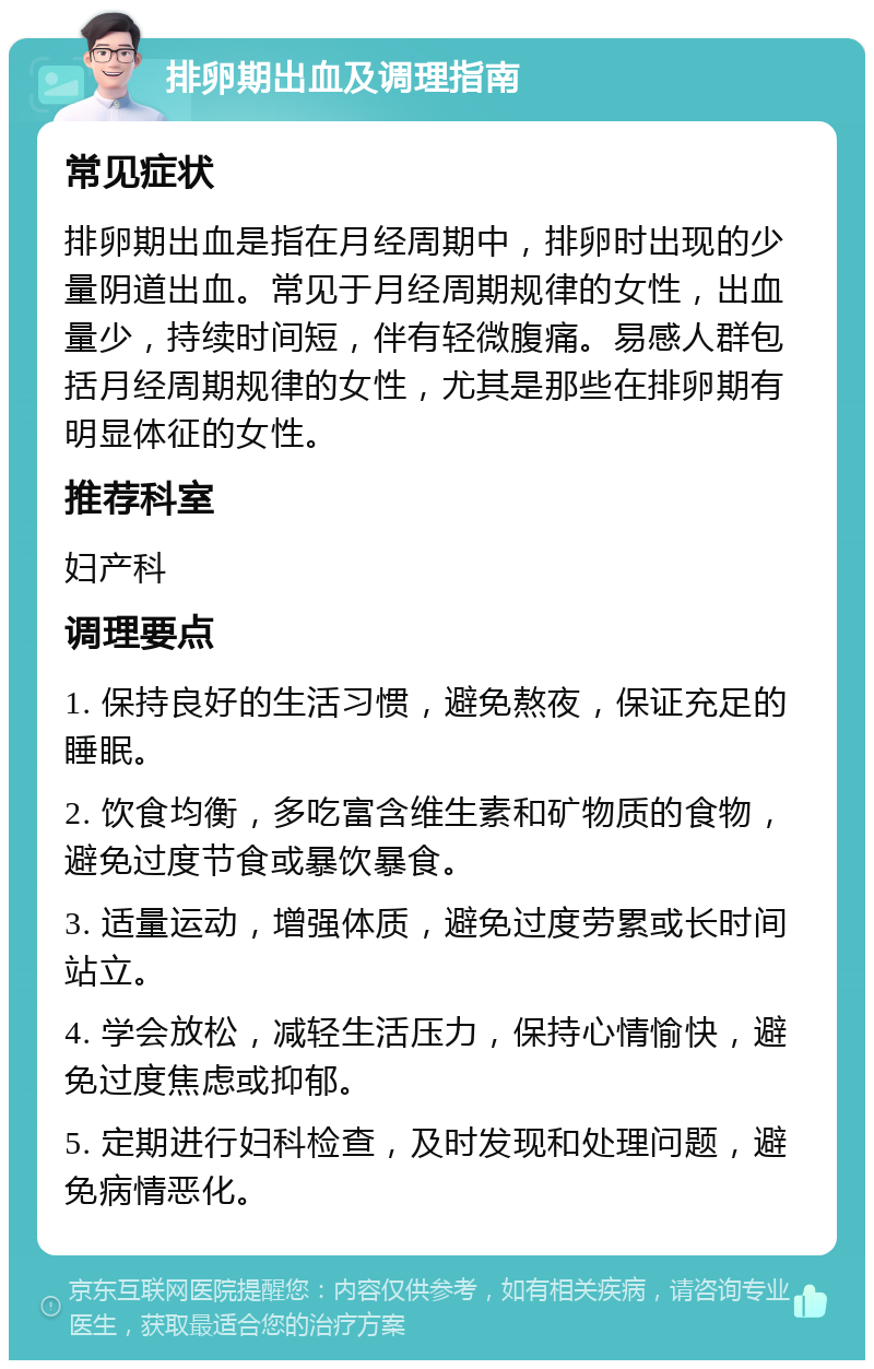 排卵期出血及调理指南 常见症状 排卵期出血是指在月经周期中，排卵时出现的少量阴道出血。常见于月经周期规律的女性，出血量少，持续时间短，伴有轻微腹痛。易感人群包括月经周期规律的女性，尤其是那些在排卵期有明显体征的女性。 推荐科室 妇产科 调理要点 1. 保持良好的生活习惯，避免熬夜，保证充足的睡眠。 2. 饮食均衡，多吃富含维生素和矿物质的食物，避免过度节食或暴饮暴食。 3. 适量运动，增强体质，避免过度劳累或长时间站立。 4. 学会放松，减轻生活压力，保持心情愉快，避免过度焦虑或抑郁。 5. 定期进行妇科检查，及时发现和处理问题，避免病情恶化。