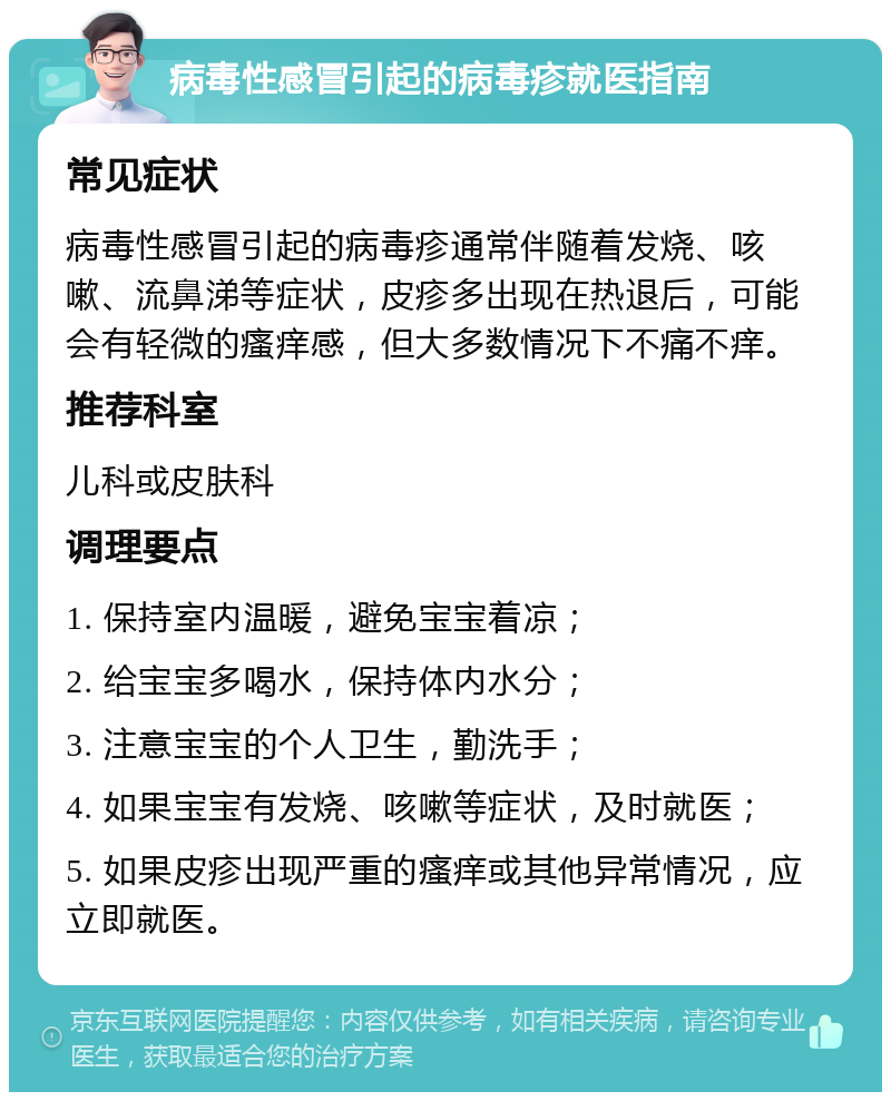 病毒性感冒引起的病毒疹就医指南 常见症状 病毒性感冒引起的病毒疹通常伴随着发烧、咳嗽、流鼻涕等症状，皮疹多出现在热退后，可能会有轻微的瘙痒感，但大多数情况下不痛不痒。 推荐科室 儿科或皮肤科 调理要点 1. 保持室内温暖，避免宝宝着凉； 2. 给宝宝多喝水，保持体内水分； 3. 注意宝宝的个人卫生，勤洗手； 4. 如果宝宝有发烧、咳嗽等症状，及时就医； 5. 如果皮疹出现严重的瘙痒或其他异常情况，应立即就医。