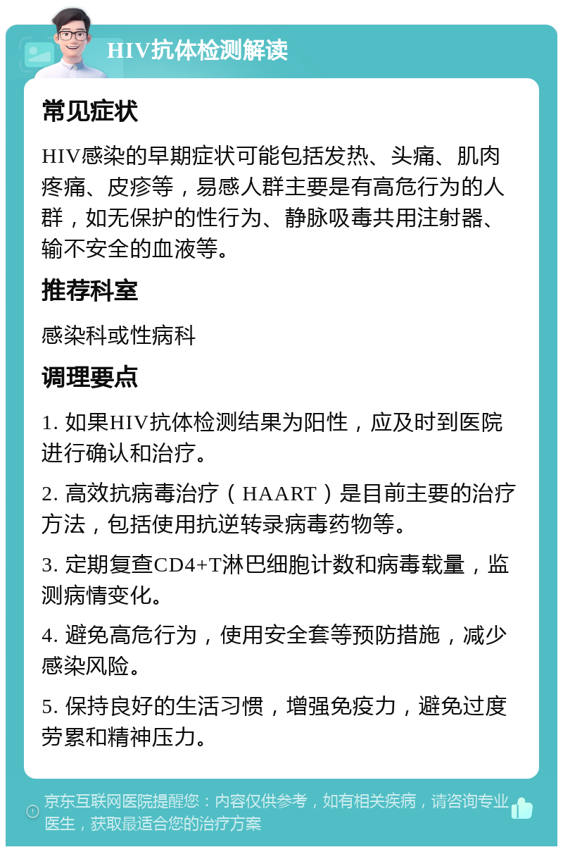 HIV抗体检测解读 常见症状 HIV感染的早期症状可能包括发热、头痛、肌肉疼痛、皮疹等，易感人群主要是有高危行为的人群，如无保护的性行为、静脉吸毒共用注射器、输不安全的血液等。 推荐科室 感染科或性病科 调理要点 1. 如果HIV抗体检测结果为阳性，应及时到医院进行确认和治疗。 2. 高效抗病毒治疗（HAART）是目前主要的治疗方法，包括使用抗逆转录病毒药物等。 3. 定期复查CD4+T淋巴细胞计数和病毒载量，监测病情变化。 4. 避免高危行为，使用安全套等预防措施，减少感染风险。 5. 保持良好的生活习惯，增强免疫力，避免过度劳累和精神压力。