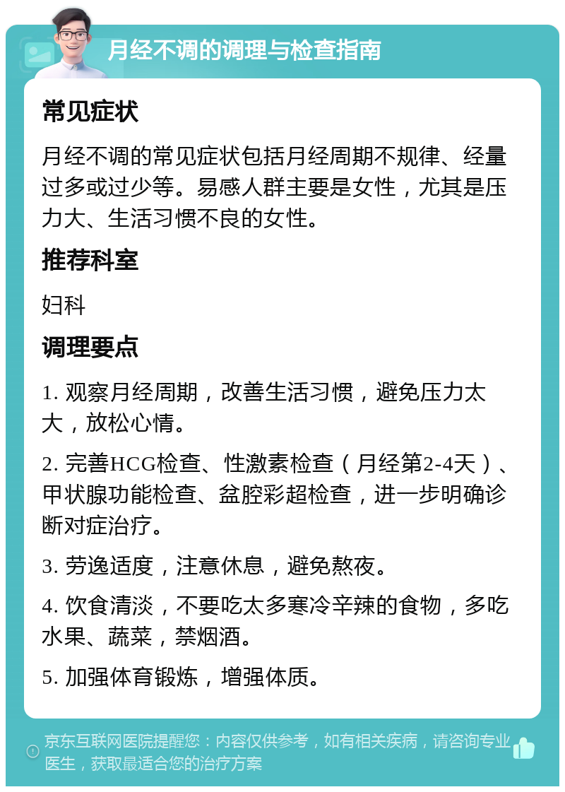 月经不调的调理与检查指南 常见症状 月经不调的常见症状包括月经周期不规律、经量过多或过少等。易感人群主要是女性，尤其是压力大、生活习惯不良的女性。 推荐科室 妇科 调理要点 1. 观察月经周期，改善生活习惯，避免压力太大，放松心情。 2. 完善HCG检查、性激素检查（月经第2-4天）、甲状腺功能检查、盆腔彩超检查，进一步明确诊断对症治疗。 3. 劳逸适度，注意休息，避免熬夜。 4. 饮食清淡，不要吃太多寒冷辛辣的食物，多吃水果、蔬菜，禁烟酒。 5. 加强体育锻炼，增强体质。