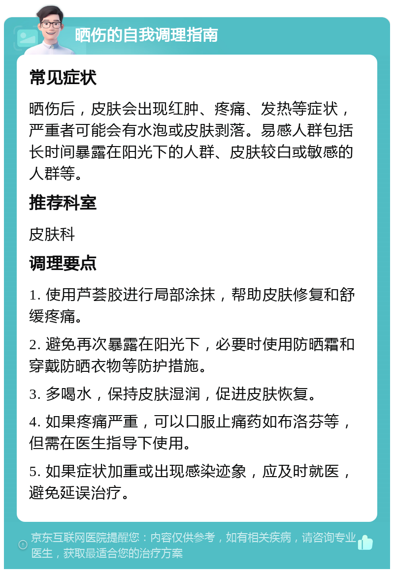 晒伤的自我调理指南 常见症状 晒伤后，皮肤会出现红肿、疼痛、发热等症状，严重者可能会有水泡或皮肤剥落。易感人群包括长时间暴露在阳光下的人群、皮肤较白或敏感的人群等。 推荐科室 皮肤科 调理要点 1. 使用芦荟胶进行局部涂抹，帮助皮肤修复和舒缓疼痛。 2. 避免再次暴露在阳光下，必要时使用防晒霜和穿戴防晒衣物等防护措施。 3. 多喝水，保持皮肤湿润，促进皮肤恢复。 4. 如果疼痛严重，可以口服止痛药如布洛芬等，但需在医生指导下使用。 5. 如果症状加重或出现感染迹象，应及时就医，避免延误治疗。