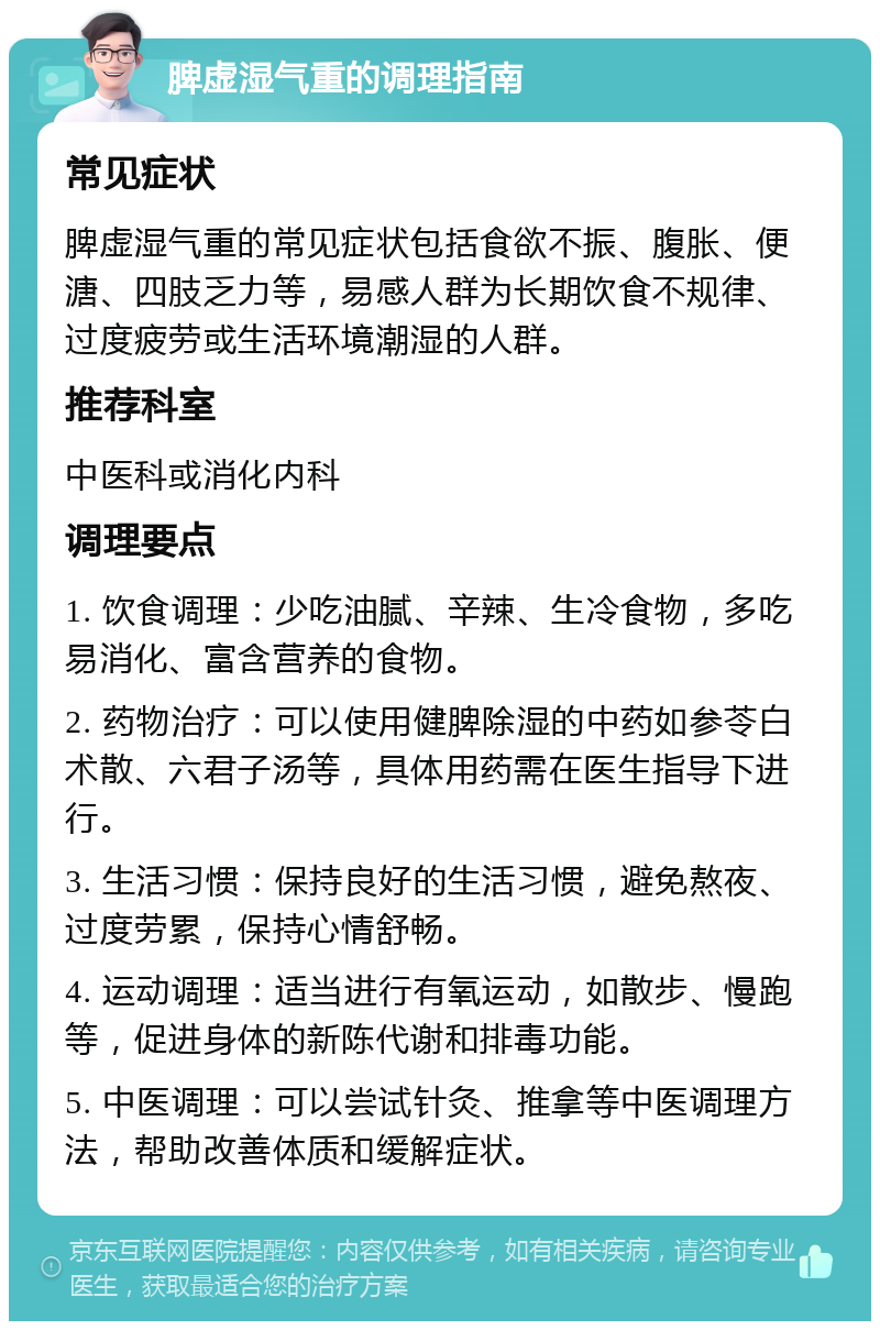 脾虚湿气重的调理指南 常见症状 脾虚湿气重的常见症状包括食欲不振、腹胀、便溏、四肢乏力等，易感人群为长期饮食不规律、过度疲劳或生活环境潮湿的人群。 推荐科室 中医科或消化内科 调理要点 1. 饮食调理：少吃油腻、辛辣、生冷食物，多吃易消化、富含营养的食物。 2. 药物治疗：可以使用健脾除湿的中药如参苓白术散、六君子汤等，具体用药需在医生指导下进行。 3. 生活习惯：保持良好的生活习惯，避免熬夜、过度劳累，保持心情舒畅。 4. 运动调理：适当进行有氧运动，如散步、慢跑等，促进身体的新陈代谢和排毒功能。 5. 中医调理：可以尝试针灸、推拿等中医调理方法，帮助改善体质和缓解症状。