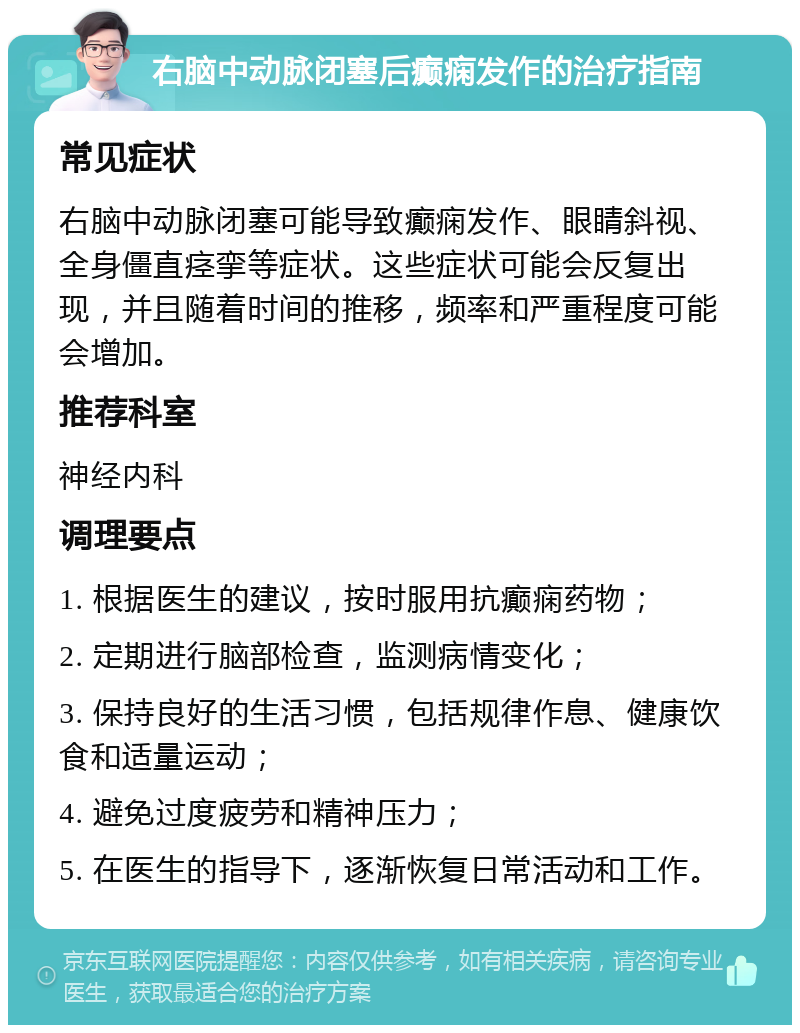 右脑中动脉闭塞后癫痫发作的治疗指南 常见症状 右脑中动脉闭塞可能导致癫痫发作、眼睛斜视、全身僵直痉挛等症状。这些症状可能会反复出现，并且随着时间的推移，频率和严重程度可能会增加。 推荐科室 神经内科 调理要点 1. 根据医生的建议，按时服用抗癫痫药物； 2. 定期进行脑部检查，监测病情变化； 3. 保持良好的生活习惯，包括规律作息、健康饮食和适量运动； 4. 避免过度疲劳和精神压力； 5. 在医生的指导下，逐渐恢复日常活动和工作。