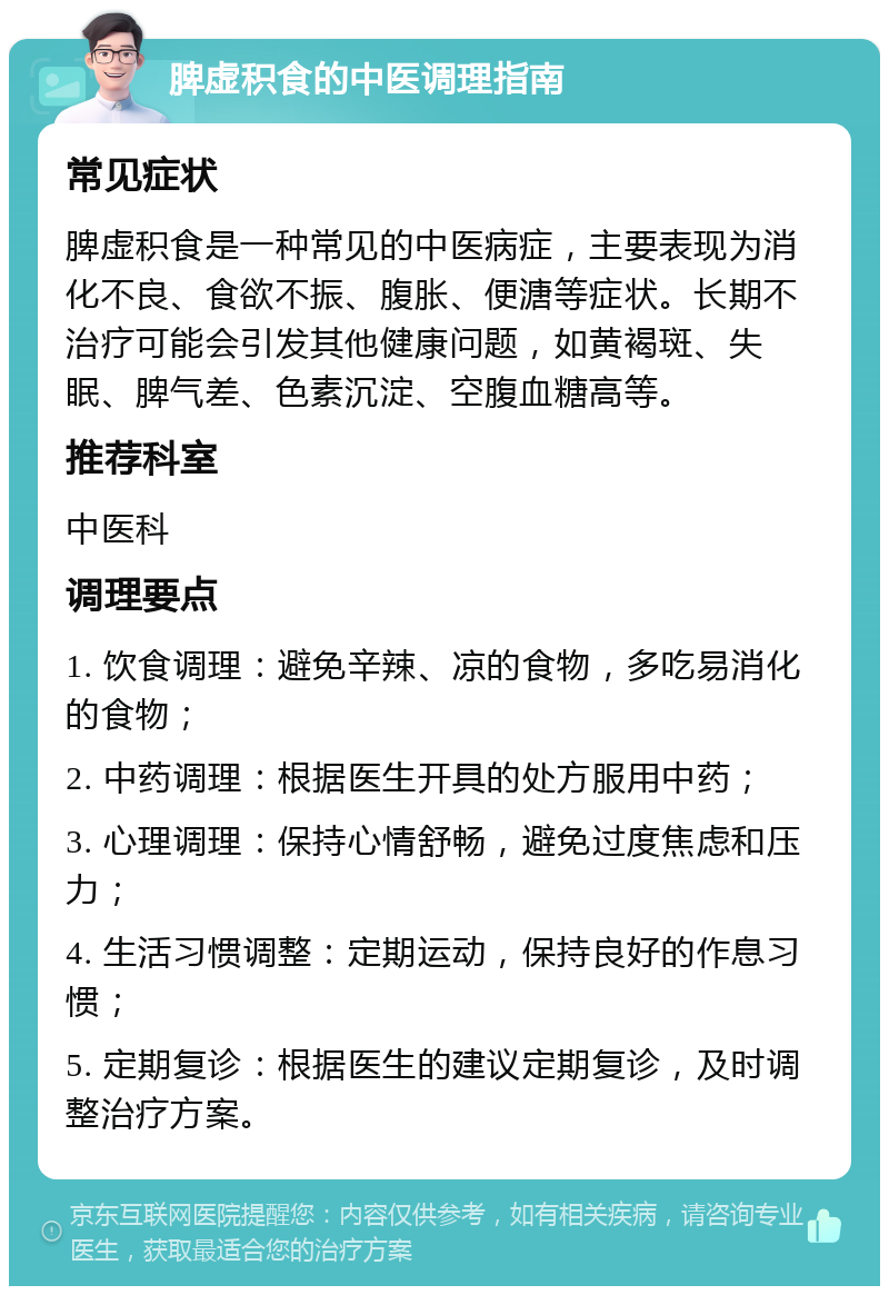 脾虚积食的中医调理指南 常见症状 脾虚积食是一种常见的中医病症，主要表现为消化不良、食欲不振、腹胀、便溏等症状。长期不治疗可能会引发其他健康问题，如黄褐斑、失眠、脾气差、色素沉淀、空腹血糖高等。 推荐科室 中医科 调理要点 1. 饮食调理：避免辛辣、凉的食物，多吃易消化的食物； 2. 中药调理：根据医生开具的处方服用中药； 3. 心理调理：保持心情舒畅，避免过度焦虑和压力； 4. 生活习惯调整：定期运动，保持良好的作息习惯； 5. 定期复诊：根据医生的建议定期复诊，及时调整治疗方案。