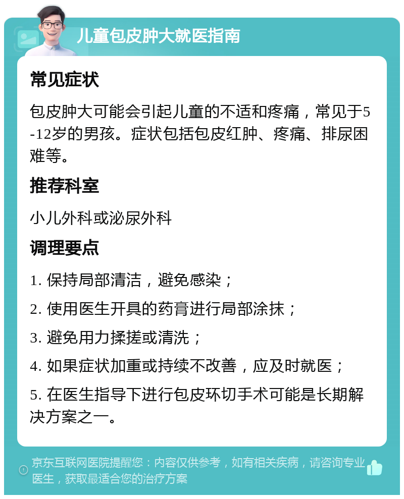 儿童包皮肿大就医指南 常见症状 包皮肿大可能会引起儿童的不适和疼痛，常见于5-12岁的男孩。症状包括包皮红肿、疼痛、排尿困难等。 推荐科室 小儿外科或泌尿外科 调理要点 1. 保持局部清洁，避免感染； 2. 使用医生开具的药膏进行局部涂抹； 3. 避免用力揉搓或清洗； 4. 如果症状加重或持续不改善，应及时就医； 5. 在医生指导下进行包皮环切手术可能是长期解决方案之一。