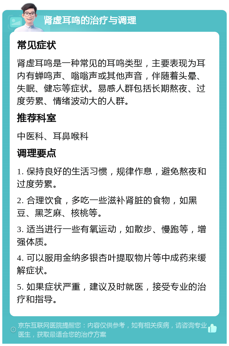 肾虚耳鸣的治疗与调理 常见症状 肾虚耳鸣是一种常见的耳鸣类型，主要表现为耳内有蝉鸣声、嗡嗡声或其他声音，伴随着头晕、失眠、健忘等症状。易感人群包括长期熬夜、过度劳累、情绪波动大的人群。 推荐科室 中医科、耳鼻喉科 调理要点 1. 保持良好的生活习惯，规律作息，避免熬夜和过度劳累。 2. 合理饮食，多吃一些滋补肾脏的食物，如黑豆、黑芝麻、核桃等。 3. 适当进行一些有氧运动，如散步、慢跑等，增强体质。 4. 可以服用金纳多银杏叶提取物片等中成药来缓解症状。 5. 如果症状严重，建议及时就医，接受专业的治疗和指导。