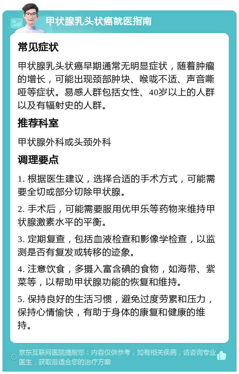 甲状腺乳头状癌就医指南 常见症状 甲状腺乳头状癌早期通常无明显症状，随着肿瘤的增长，可能出现颈部肿块、喉咙不适、声音嘶哑等症状。易感人群包括女性、40岁以上的人群以及有辐射史的人群。 推荐科室 甲状腺外科或头颈外科 调理要点 1. 根据医生建议，选择合适的手术方式，可能需要全切或部分切除甲状腺。 2. 手术后，可能需要服用优甲乐等药物来维持甲状腺激素水平的平衡。 3. 定期复查，包括血液检查和影像学检查，以监测是否有复发或转移的迹象。 4. 注意饮食，多摄入富含碘的食物，如海带、紫菜等，以帮助甲状腺功能的恢复和维持。 5. 保持良好的生活习惯，避免过度劳累和压力，保持心情愉快，有助于身体的康复和健康的维持。