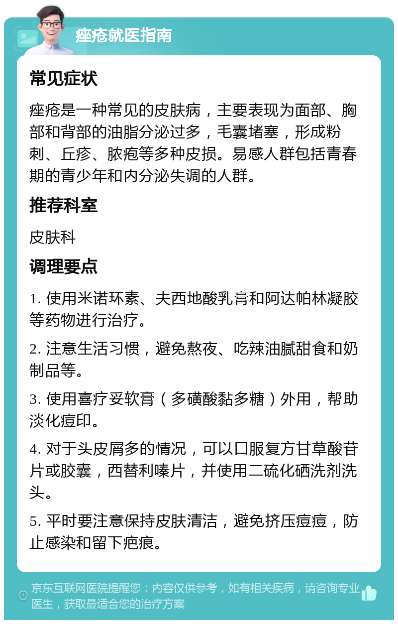 痤疮就医指南 常见症状 痤疮是一种常见的皮肤病，主要表现为面部、胸部和背部的油脂分泌过多，毛囊堵塞，形成粉刺、丘疹、脓疱等多种皮损。易感人群包括青春期的青少年和内分泌失调的人群。 推荐科室 皮肤科 调理要点 1. 使用米诺环素、夫西地酸乳膏和阿达帕林凝胶等药物进行治疗。 2. 注意生活习惯，避免熬夜、吃辣油腻甜食和奶制品等。 3. 使用喜疗妥软膏（多磺酸黏多糖）外用，帮助淡化痘印。 4. 对于头皮屑多的情况，可以口服复方甘草酸苷片或胶囊，西替利嗪片，并使用二硫化硒洗剂洗头。 5. 平时要注意保持皮肤清洁，避免挤压痘痘，防止感染和留下疤痕。