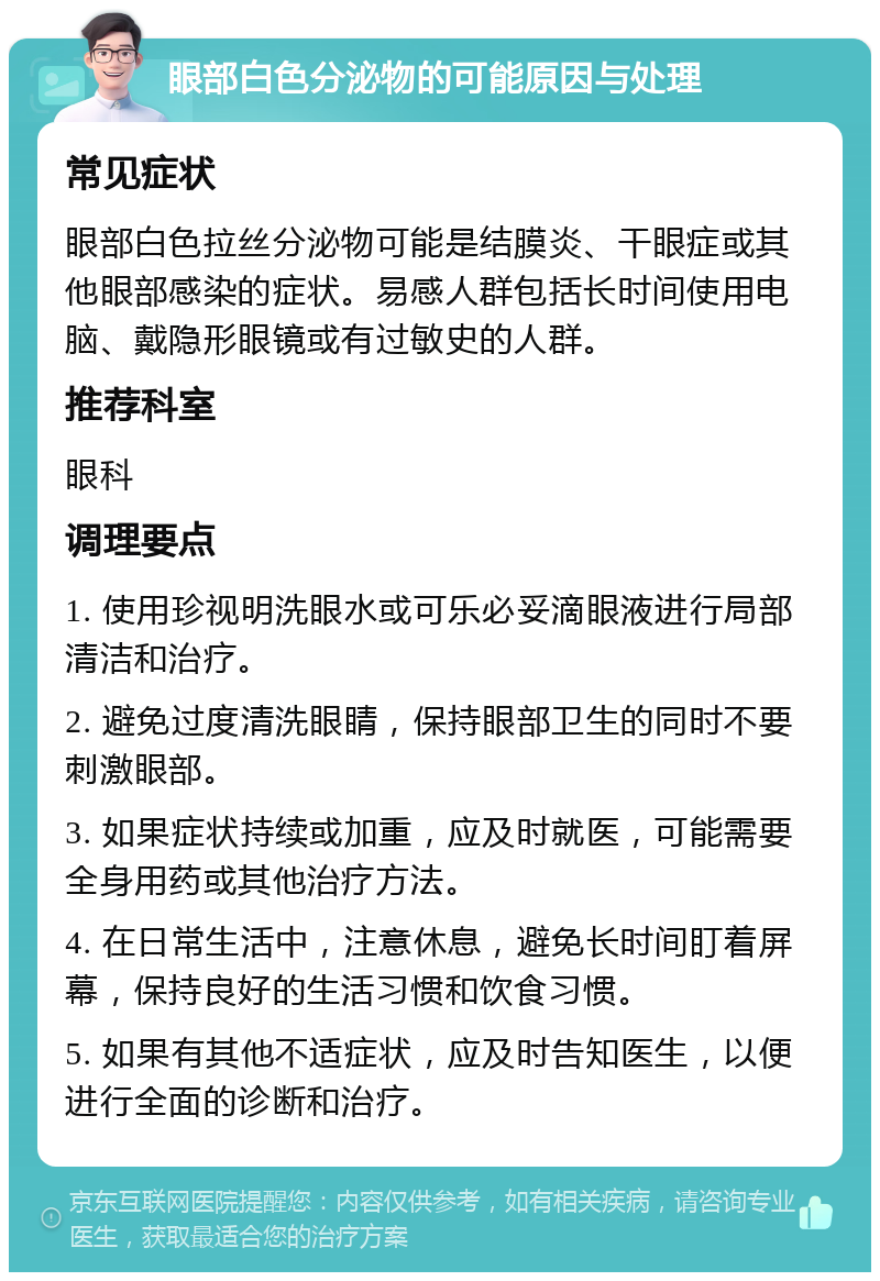 眼部白色分泌物的可能原因与处理 常见症状 眼部白色拉丝分泌物可能是结膜炎、干眼症或其他眼部感染的症状。易感人群包括长时间使用电脑、戴隐形眼镜或有过敏史的人群。 推荐科室 眼科 调理要点 1. 使用珍视明洗眼水或可乐必妥滴眼液进行局部清洁和治疗。 2. 避免过度清洗眼睛，保持眼部卫生的同时不要刺激眼部。 3. 如果症状持续或加重，应及时就医，可能需要全身用药或其他治疗方法。 4. 在日常生活中，注意休息，避免长时间盯着屏幕，保持良好的生活习惯和饮食习惯。 5. 如果有其他不适症状，应及时告知医生，以便进行全面的诊断和治疗。