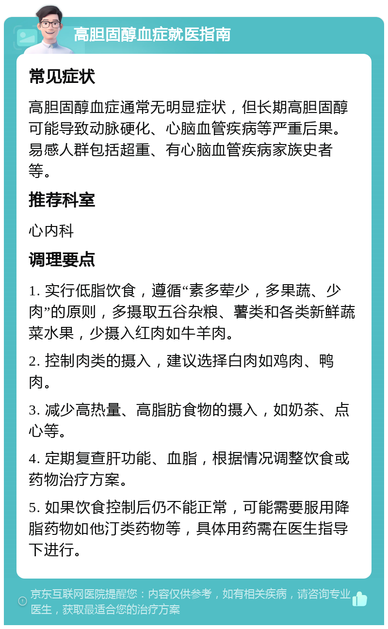 高胆固醇血症就医指南 常见症状 高胆固醇血症通常无明显症状，但长期高胆固醇可能导致动脉硬化、心脑血管疾病等严重后果。易感人群包括超重、有心脑血管疾病家族史者等。 推荐科室 心内科 调理要点 1. 实行低脂饮食，遵循“素多荤少，多果蔬、少肉”的原则，多摄取五谷杂粮、薯类和各类新鲜蔬菜水果，少摄入红肉如牛羊肉。 2. 控制肉类的摄入，建议选择白肉如鸡肉、鸭肉。 3. 减少高热量、高脂肪食物的摄入，如奶茶、点心等。 4. 定期复查肝功能、血脂，根据情况调整饮食或药物治疗方案。 5. 如果饮食控制后仍不能正常，可能需要服用降脂药物如他汀类药物等，具体用药需在医生指导下进行。