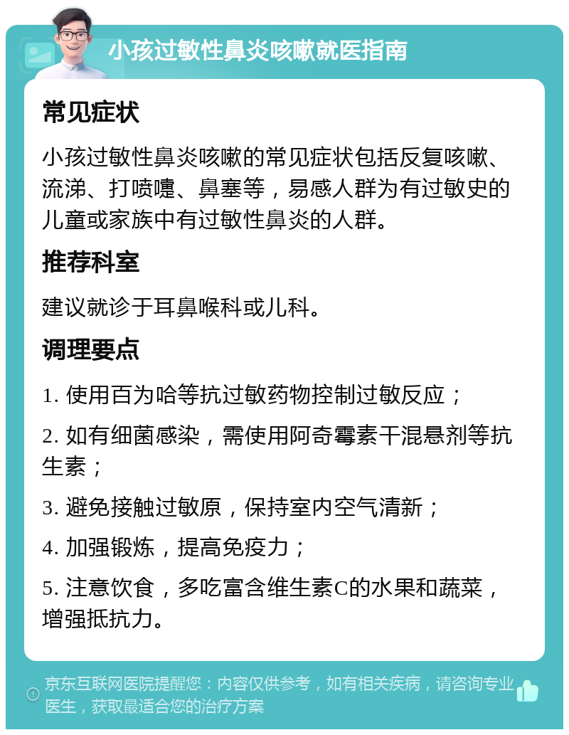 小孩过敏性鼻炎咳嗽就医指南 常见症状 小孩过敏性鼻炎咳嗽的常见症状包括反复咳嗽、流涕、打喷嚏、鼻塞等，易感人群为有过敏史的儿童或家族中有过敏性鼻炎的人群。 推荐科室 建议就诊于耳鼻喉科或儿科。 调理要点 1. 使用百为哈等抗过敏药物控制过敏反应； 2. 如有细菌感染，需使用阿奇霉素干混悬剂等抗生素； 3. 避免接触过敏原，保持室内空气清新； 4. 加强锻炼，提高免疫力； 5. 注意饮食，多吃富含维生素C的水果和蔬菜，增强抵抗力。