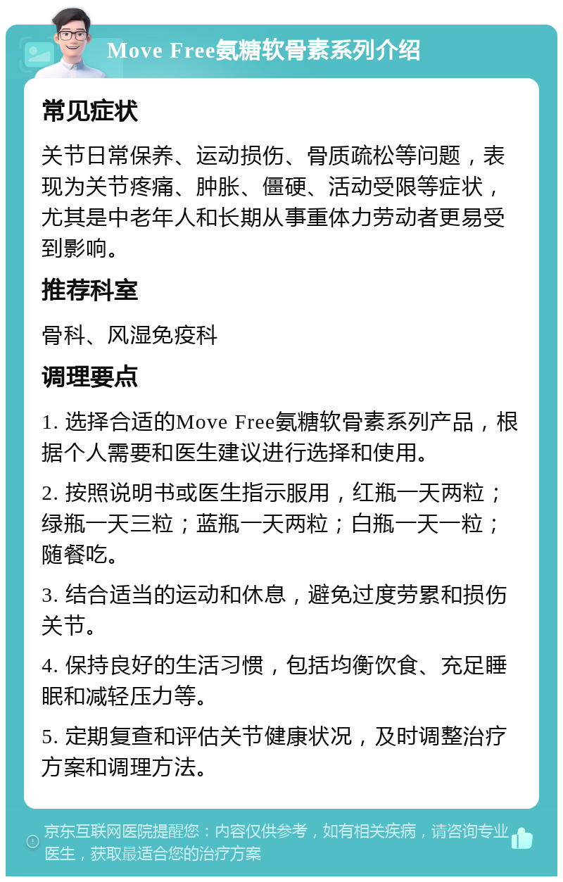 Move Free氨糖软骨素系列介绍 常见症状 关节日常保养、运动损伤、骨质疏松等问题，表现为关节疼痛、肿胀、僵硬、活动受限等症状，尤其是中老年人和长期从事重体力劳动者更易受到影响。 推荐科室 骨科、风湿免疫科 调理要点 1. 选择合适的Move Free氨糖软骨素系列产品，根据个人需要和医生建议进行选择和使用。 2. 按照说明书或医生指示服用，红瓶一天两粒；绿瓶一天三粒；蓝瓶一天两粒；白瓶一天一粒；随餐吃。 3. 结合适当的运动和休息，避免过度劳累和损伤关节。 4. 保持良好的生活习惯，包括均衡饮食、充足睡眠和减轻压力等。 5. 定期复查和评估关节健康状况，及时调整治疗方案和调理方法。