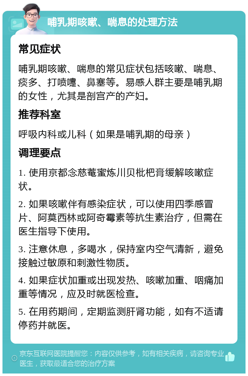 哺乳期咳嗽、喘息的处理方法 常见症状 哺乳期咳嗽、喘息的常见症状包括咳嗽、喘息、痰多、打喷嚏、鼻塞等。易感人群主要是哺乳期的女性，尤其是剖宫产的产妇。 推荐科室 呼吸内科或儿科（如果是哺乳期的母亲） 调理要点 1. 使用京都念慈菴蜜炼川贝枇杷膏缓解咳嗽症状。 2. 如果咳嗽伴有感染症状，可以使用四季感冒片、阿莫西林或阿奇霉素等抗生素治疗，但需在医生指导下使用。 3. 注意休息，多喝水，保持室内空气清新，避免接触过敏原和刺激性物质。 4. 如果症状加重或出现发热、咳嗽加重、咽痛加重等情况，应及时就医检查。 5. 在用药期间，定期监测肝肾功能，如有不适请停药并就医。