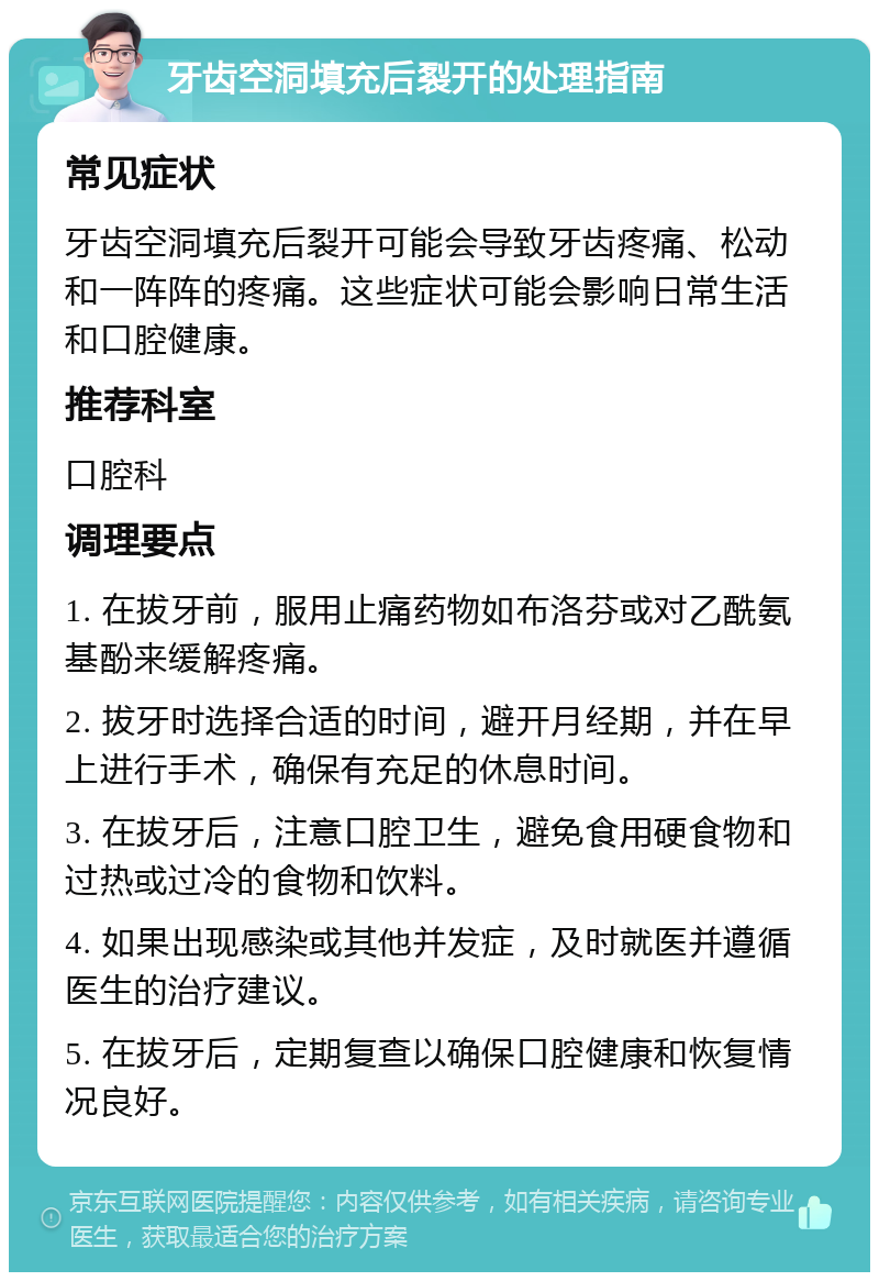 牙齿空洞填充后裂开的处理指南 常见症状 牙齿空洞填充后裂开可能会导致牙齿疼痛、松动和一阵阵的疼痛。这些症状可能会影响日常生活和口腔健康。 推荐科室 口腔科 调理要点 1. 在拔牙前，服用止痛药物如布洛芬或对乙酰氨基酚来缓解疼痛。 2. 拔牙时选择合适的时间，避开月经期，并在早上进行手术，确保有充足的休息时间。 3. 在拔牙后，注意口腔卫生，避免食用硬食物和过热或过冷的食物和饮料。 4. 如果出现感染或其他并发症，及时就医并遵循医生的治疗建议。 5. 在拔牙后，定期复查以确保口腔健康和恢复情况良好。