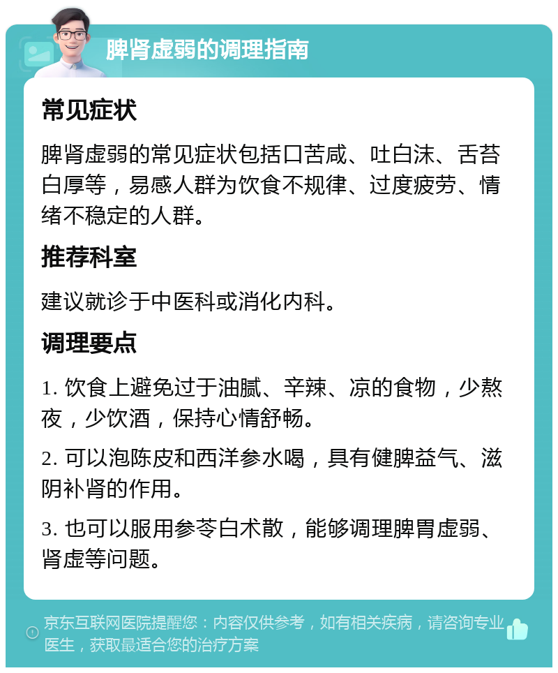 脾肾虚弱的调理指南 常见症状 脾肾虚弱的常见症状包括口苦咸、吐白沫、舌苔白厚等，易感人群为饮食不规律、过度疲劳、情绪不稳定的人群。 推荐科室 建议就诊于中医科或消化内科。 调理要点 1. 饮食上避免过于油腻、辛辣、凉的食物，少熬夜，少饮酒，保持心情舒畅。 2. 可以泡陈皮和西洋参水喝，具有健脾益气、滋阴补肾的作用。 3. 也可以服用参苓白术散，能够调理脾胃虚弱、肾虚等问题。