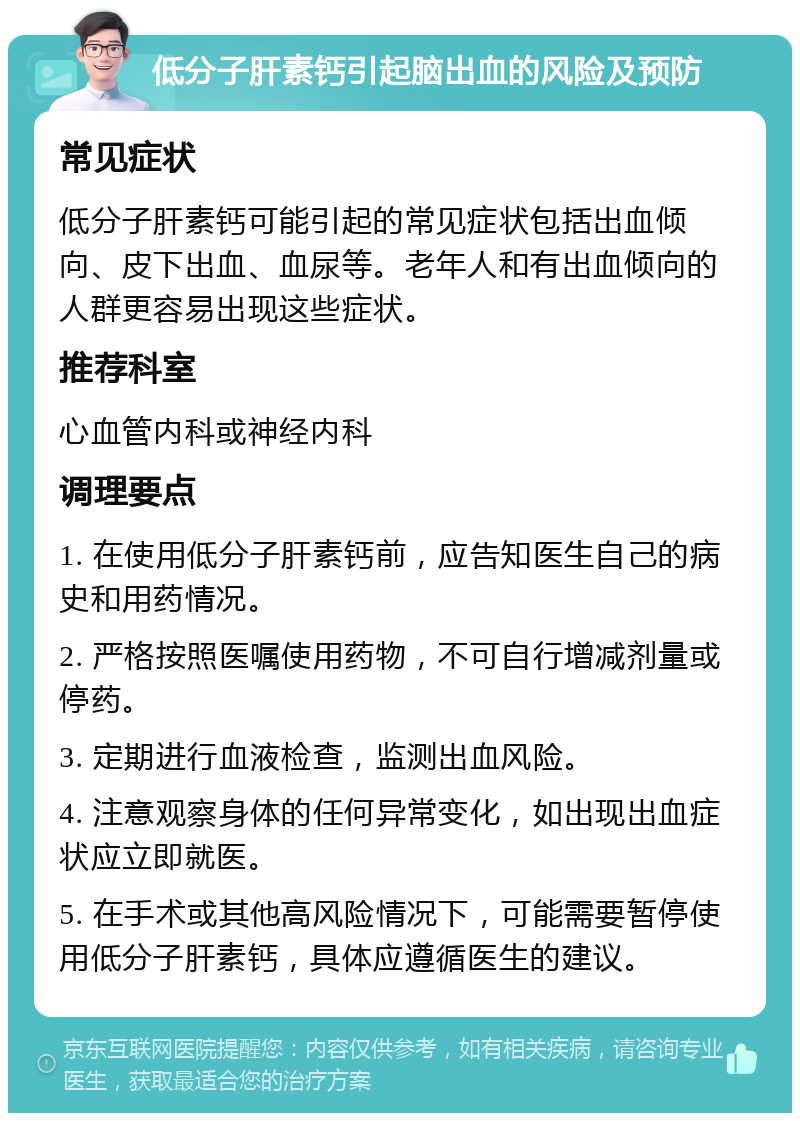 低分子肝素钙引起脑出血的风险及预防 常见症状 低分子肝素钙可能引起的常见症状包括出血倾向、皮下出血、血尿等。老年人和有出血倾向的人群更容易出现这些症状。 推荐科室 心血管内科或神经内科 调理要点 1. 在使用低分子肝素钙前，应告知医生自己的病史和用药情况。 2. 严格按照医嘱使用药物，不可自行增减剂量或停药。 3. 定期进行血液检查，监测出血风险。 4. 注意观察身体的任何异常变化，如出现出血症状应立即就医。 5. 在手术或其他高风险情况下，可能需要暂停使用低分子肝素钙，具体应遵循医生的建议。