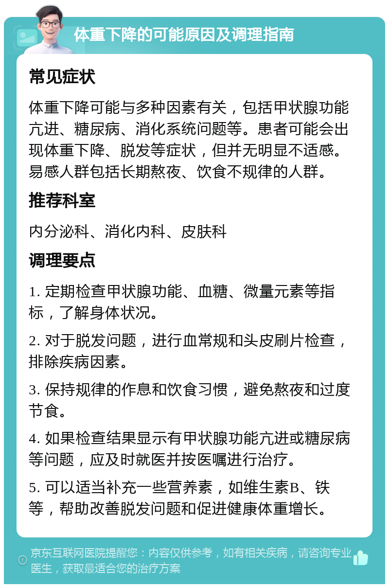 体重下降的可能原因及调理指南 常见症状 体重下降可能与多种因素有关，包括甲状腺功能亢进、糖尿病、消化系统问题等。患者可能会出现体重下降、脱发等症状，但并无明显不适感。易感人群包括长期熬夜、饮食不规律的人群。 推荐科室 内分泌科、消化内科、皮肤科 调理要点 1. 定期检查甲状腺功能、血糖、微量元素等指标，了解身体状况。 2. 对于脱发问题，进行血常规和头皮刷片检查，排除疾病因素。 3. 保持规律的作息和饮食习惯，避免熬夜和过度节食。 4. 如果检查结果显示有甲状腺功能亢进或糖尿病等问题，应及时就医并按医嘱进行治疗。 5. 可以适当补充一些营养素，如维生素B、铁等，帮助改善脱发问题和促进健康体重增长。