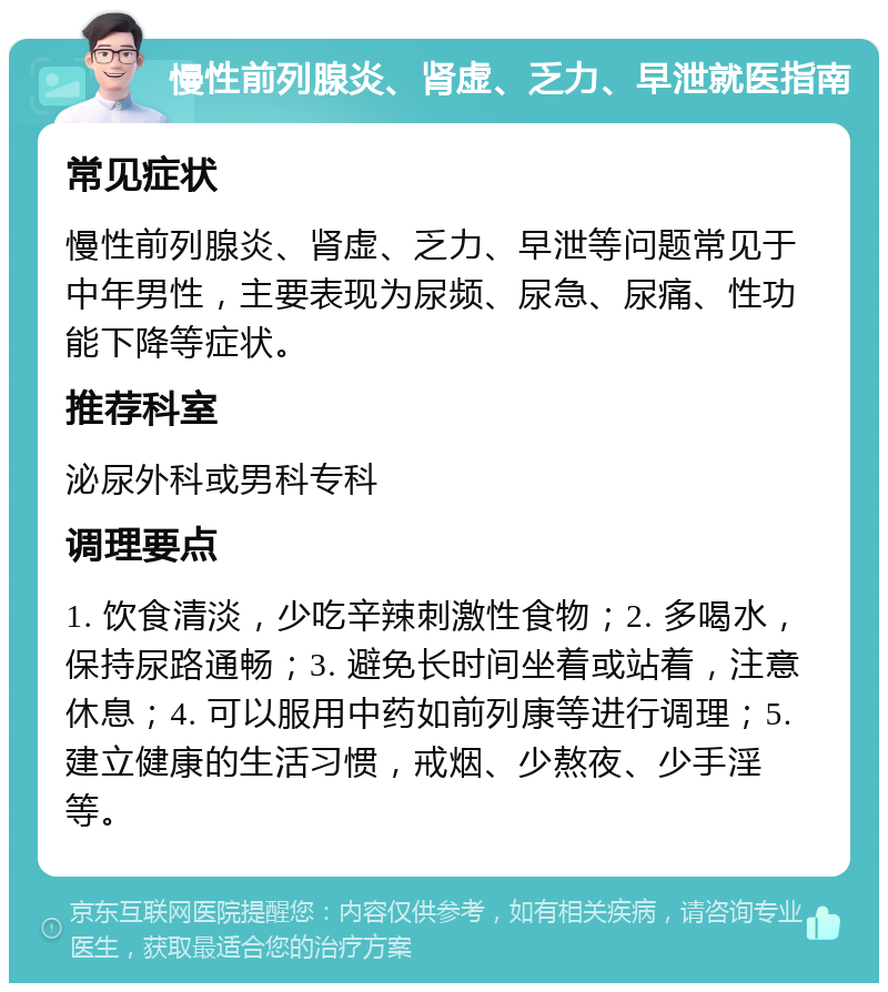 慢性前列腺炎、肾虚、乏力、早泄就医指南 常见症状 慢性前列腺炎、肾虚、乏力、早泄等问题常见于中年男性，主要表现为尿频、尿急、尿痛、性功能下降等症状。 推荐科室 泌尿外科或男科专科 调理要点 1. 饮食清淡，少吃辛辣刺激性食物；2. 多喝水，保持尿路通畅；3. 避免长时间坐着或站着，注意休息；4. 可以服用中药如前列康等进行调理；5. 建立健康的生活习惯，戒烟、少熬夜、少手淫等。