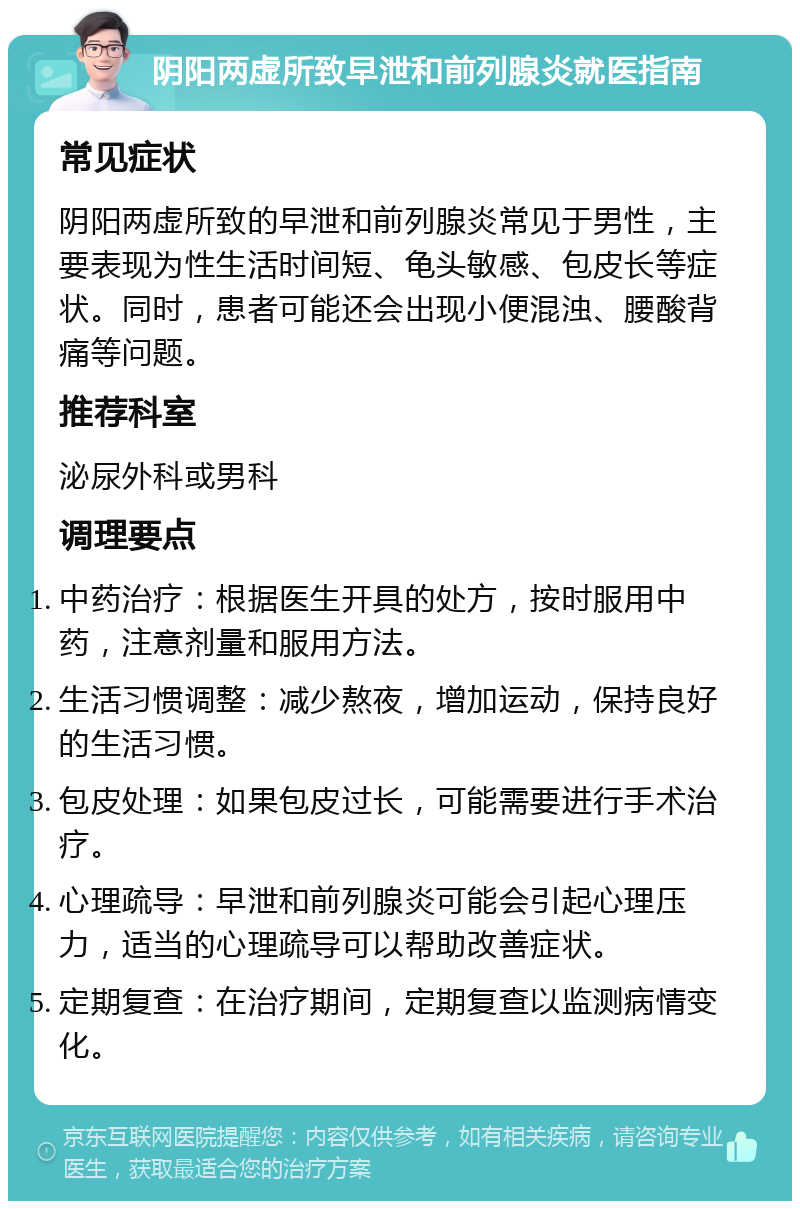 阴阳两虚所致早泄和前列腺炎就医指南 常见症状 阴阳两虚所致的早泄和前列腺炎常见于男性，主要表现为性生活时间短、龟头敏感、包皮长等症状。同时，患者可能还会出现小便混浊、腰酸背痛等问题。 推荐科室 泌尿外科或男科 调理要点 中药治疗：根据医生开具的处方，按时服用中药，注意剂量和服用方法。 生活习惯调整：减少熬夜，增加运动，保持良好的生活习惯。 包皮处理：如果包皮过长，可能需要进行手术治疗。 心理疏导：早泄和前列腺炎可能会引起心理压力，适当的心理疏导可以帮助改善症状。 定期复查：在治疗期间，定期复查以监测病情变化。