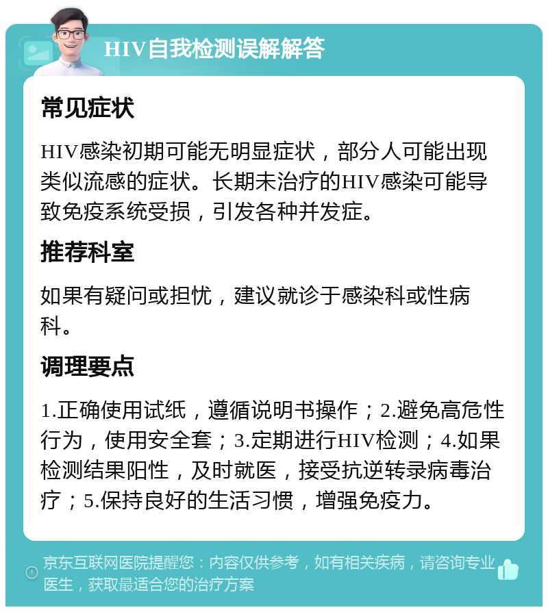 HIV自我检测误解解答 常见症状 HIV感染初期可能无明显症状，部分人可能出现类似流感的症状。长期未治疗的HIV感染可能导致免疫系统受损，引发各种并发症。 推荐科室 如果有疑问或担忧，建议就诊于感染科或性病科。 调理要点 1.正确使用试纸，遵循说明书操作；2.避免高危性行为，使用安全套；3.定期进行HIV检测；4.如果检测结果阳性，及时就医，接受抗逆转录病毒治疗；5.保持良好的生活习惯，增强免疫力。