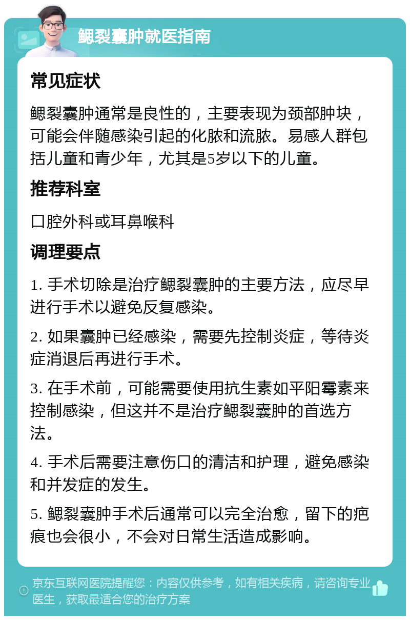 鳃裂囊肿就医指南 常见症状 鳃裂囊肿通常是良性的，主要表现为颈部肿块，可能会伴随感染引起的化脓和流脓。易感人群包括儿童和青少年，尤其是5岁以下的儿童。 推荐科室 口腔外科或耳鼻喉科 调理要点 1. 手术切除是治疗鳃裂囊肿的主要方法，应尽早进行手术以避免反复感染。 2. 如果囊肿已经感染，需要先控制炎症，等待炎症消退后再进行手术。 3. 在手术前，可能需要使用抗生素如平阳霉素来控制感染，但这并不是治疗鳃裂囊肿的首选方法。 4. 手术后需要注意伤口的清洁和护理，避免感染和并发症的发生。 5. 鳃裂囊肿手术后通常可以完全治愈，留下的疤痕也会很小，不会对日常生活造成影响。