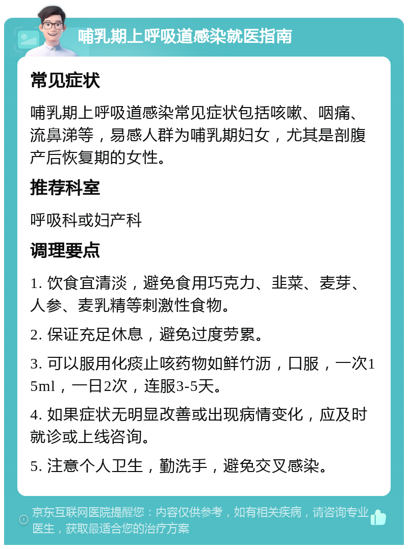 哺乳期上呼吸道感染就医指南 常见症状 哺乳期上呼吸道感染常见症状包括咳嗽、咽痛、流鼻涕等，易感人群为哺乳期妇女，尤其是剖腹产后恢复期的女性。 推荐科室 呼吸科或妇产科 调理要点 1. 饮食宜清淡，避免食用巧克力、韭菜、麦芽、人参、麦乳精等刺激性食物。 2. 保证充足休息，避免过度劳累。 3. 可以服用化痰止咳药物如鲜竹沥，口服，一次15ml，一日2次，连服3-5天。 4. 如果症状无明显改善或出现病情变化，应及时就诊或上线咨询。 5. 注意个人卫生，勤洗手，避免交叉感染。