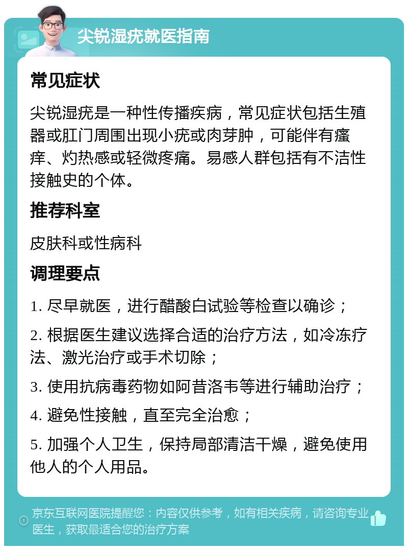 尖锐湿疣就医指南 常见症状 尖锐湿疣是一种性传播疾病，常见症状包括生殖器或肛门周围出现小疣或肉芽肿，可能伴有瘙痒、灼热感或轻微疼痛。易感人群包括有不洁性接触史的个体。 推荐科室 皮肤科或性病科 调理要点 1. 尽早就医，进行醋酸白试验等检查以确诊； 2. 根据医生建议选择合适的治疗方法，如冷冻疗法、激光治疗或手术切除； 3. 使用抗病毒药物如阿昔洛韦等进行辅助治疗； 4. 避免性接触，直至完全治愈； 5. 加强个人卫生，保持局部清洁干燥，避免使用他人的个人用品。