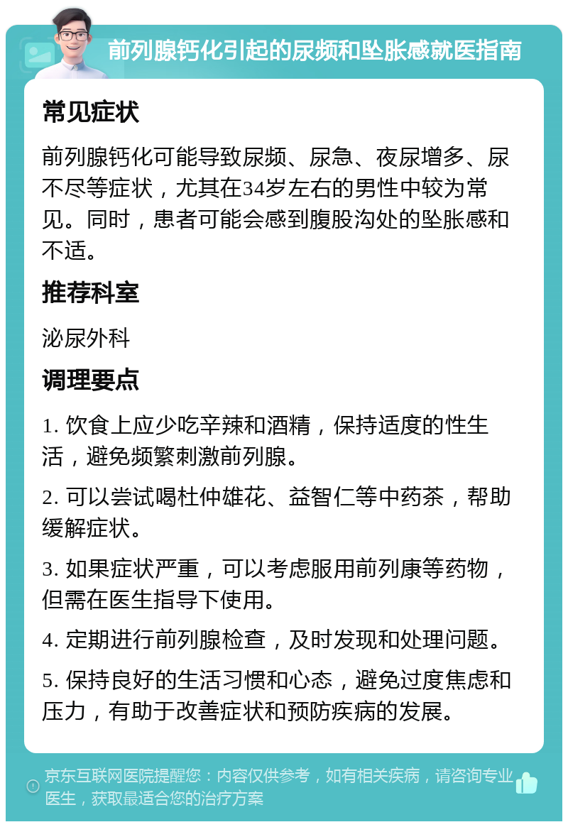 前列腺钙化引起的尿频和坠胀感就医指南 常见症状 前列腺钙化可能导致尿频、尿急、夜尿增多、尿不尽等症状，尤其在34岁左右的男性中较为常见。同时，患者可能会感到腹股沟处的坠胀感和不适。 推荐科室 泌尿外科 调理要点 1. 饮食上应少吃辛辣和酒精，保持适度的性生活，避免频繁刺激前列腺。 2. 可以尝试喝杜仲雄花、益智仁等中药茶，帮助缓解症状。 3. 如果症状严重，可以考虑服用前列康等药物，但需在医生指导下使用。 4. 定期进行前列腺检查，及时发现和处理问题。 5. 保持良好的生活习惯和心态，避免过度焦虑和压力，有助于改善症状和预防疾病的发展。