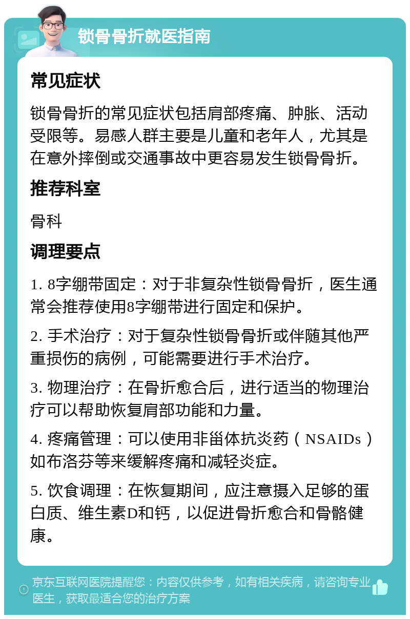 锁骨骨折就医指南 常见症状 锁骨骨折的常见症状包括肩部疼痛、肿胀、活动受限等。易感人群主要是儿童和老年人，尤其是在意外摔倒或交通事故中更容易发生锁骨骨折。 推荐科室 骨科 调理要点 1. 8字绷带固定：对于非复杂性锁骨骨折，医生通常会推荐使用8字绷带进行固定和保护。 2. 手术治疗：对于复杂性锁骨骨折或伴随其他严重损伤的病例，可能需要进行手术治疗。 3. 物理治疗：在骨折愈合后，进行适当的物理治疗可以帮助恢复肩部功能和力量。 4. 疼痛管理：可以使用非甾体抗炎药（NSAIDs）如布洛芬等来缓解疼痛和减轻炎症。 5. 饮食调理：在恢复期间，应注意摄入足够的蛋白质、维生素D和钙，以促进骨折愈合和骨骼健康。