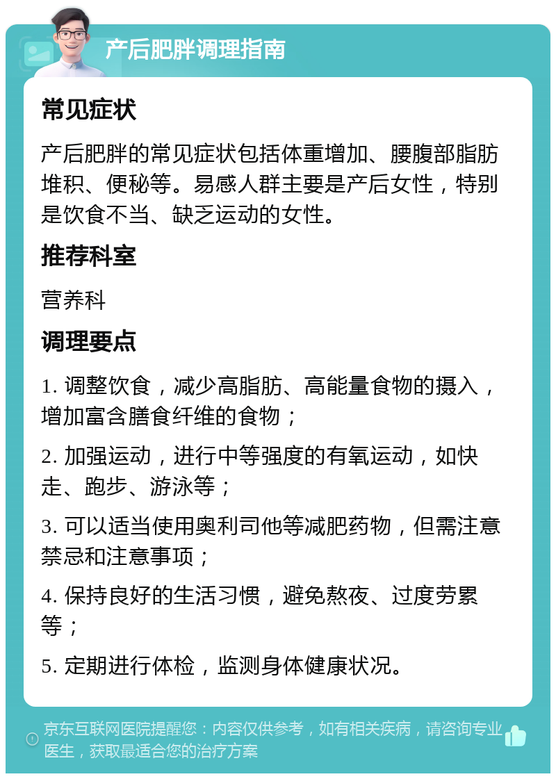 产后肥胖调理指南 常见症状 产后肥胖的常见症状包括体重增加、腰腹部脂肪堆积、便秘等。易感人群主要是产后女性，特别是饮食不当、缺乏运动的女性。 推荐科室 营养科 调理要点 1. 调整饮食，减少高脂肪、高能量食物的摄入，增加富含膳食纤维的食物； 2. 加强运动，进行中等强度的有氧运动，如快走、跑步、游泳等； 3. 可以适当使用奥利司他等减肥药物，但需注意禁忌和注意事项； 4. 保持良好的生活习惯，避免熬夜、过度劳累等； 5. 定期进行体检，监测身体健康状况。