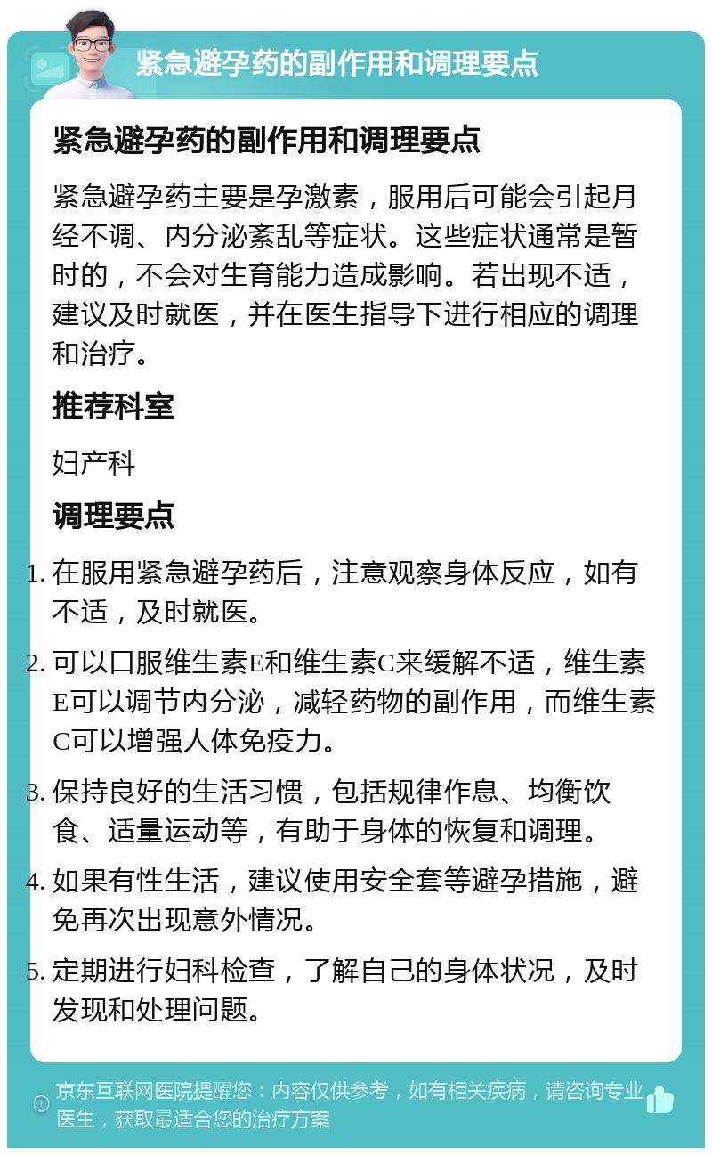 紧急避孕药的副作用和调理要点 紧急避孕药的副作用和调理要点 紧急避孕药主要是孕激素，服用后可能会引起月经不调、内分泌紊乱等症状。这些症状通常是暂时的，不会对生育能力造成影响。若出现不适，建议及时就医，并在医生指导下进行相应的调理和治疗。 推荐科室 妇产科 调理要点 在服用紧急避孕药后，注意观察身体反应，如有不适，及时就医。 可以口服维生素E和维生素C来缓解不适，维生素E可以调节内分泌，减轻药物的副作用，而维生素C可以增强人体免疫力。 保持良好的生活习惯，包括规律作息、均衡饮食、适量运动等，有助于身体的恢复和调理。 如果有性生活，建议使用安全套等避孕措施，避免再次出现意外情况。 定期进行妇科检查，了解自己的身体状况，及时发现和处理问题。