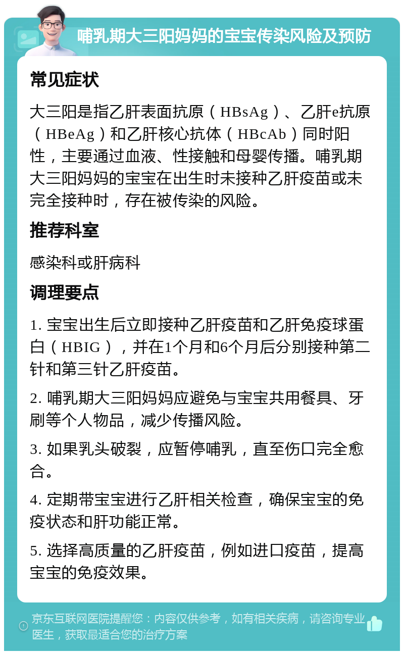 哺乳期大三阳妈妈的宝宝传染风险及预防 常见症状 大三阳是指乙肝表面抗原（HBsAg）、乙肝e抗原（HBeAg）和乙肝核心抗体（HBcAb）同时阳性，主要通过血液、性接触和母婴传播。哺乳期大三阳妈妈的宝宝在出生时未接种乙肝疫苗或未完全接种时，存在被传染的风险。 推荐科室 感染科或肝病科 调理要点 1. 宝宝出生后立即接种乙肝疫苗和乙肝免疫球蛋白（HBIG），并在1个月和6个月后分别接种第二针和第三针乙肝疫苗。 2. 哺乳期大三阳妈妈应避免与宝宝共用餐具、牙刷等个人物品，减少传播风险。 3. 如果乳头破裂，应暂停哺乳，直至伤口完全愈合。 4. 定期带宝宝进行乙肝相关检查，确保宝宝的免疫状态和肝功能正常。 5. 选择高质量的乙肝疫苗，例如进口疫苗，提高宝宝的免疫效果。