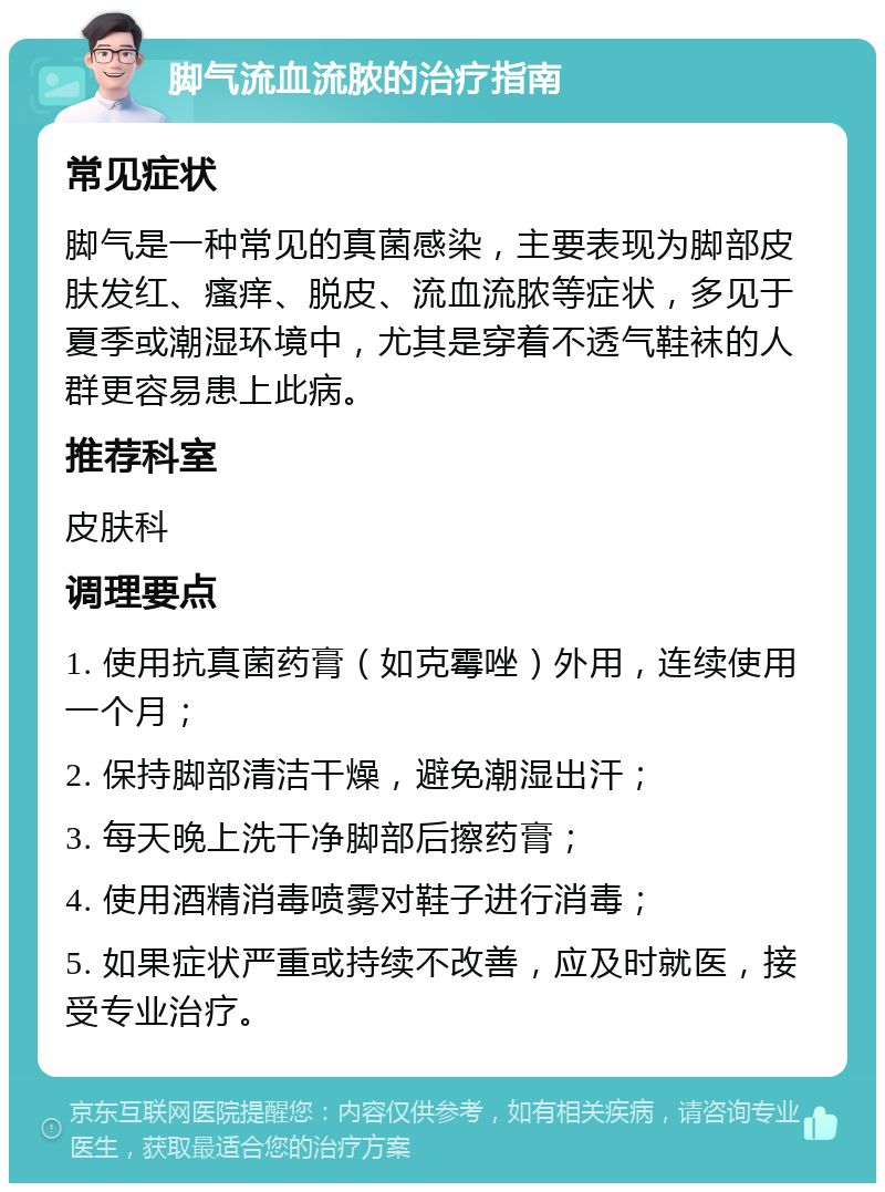 脚气流血流脓的治疗指南 常见症状 脚气是一种常见的真菌感染，主要表现为脚部皮肤发红、瘙痒、脱皮、流血流脓等症状，多见于夏季或潮湿环境中，尤其是穿着不透气鞋袜的人群更容易患上此病。 推荐科室 皮肤科 调理要点 1. 使用抗真菌药膏（如克霉唑）外用，连续使用一个月； 2. 保持脚部清洁干燥，避免潮湿出汗； 3. 每天晚上洗干净脚部后擦药膏； 4. 使用酒精消毒喷雾对鞋子进行消毒； 5. 如果症状严重或持续不改善，应及时就医，接受专业治疗。