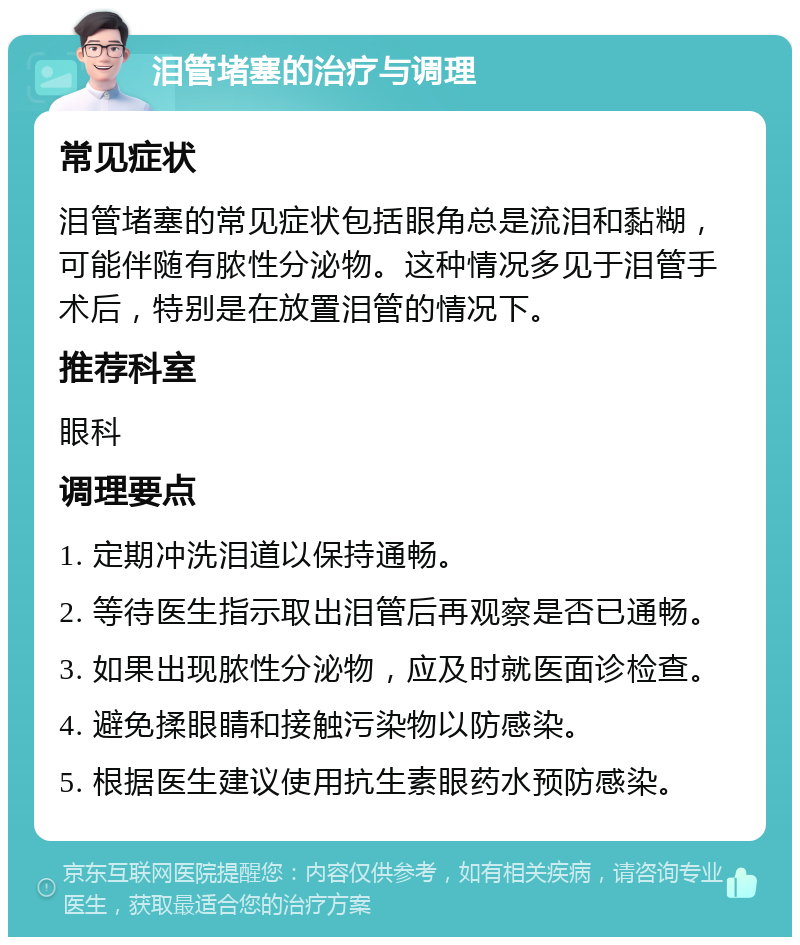 泪管堵塞的治疗与调理 常见症状 泪管堵塞的常见症状包括眼角总是流泪和黏糊，可能伴随有脓性分泌物。这种情况多见于泪管手术后，特别是在放置泪管的情况下。 推荐科室 眼科 调理要点 1. 定期冲洗泪道以保持通畅。 2. 等待医生指示取出泪管后再观察是否已通畅。 3. 如果出现脓性分泌物，应及时就医面诊检查。 4. 避免揉眼睛和接触污染物以防感染。 5. 根据医生建议使用抗生素眼药水预防感染。